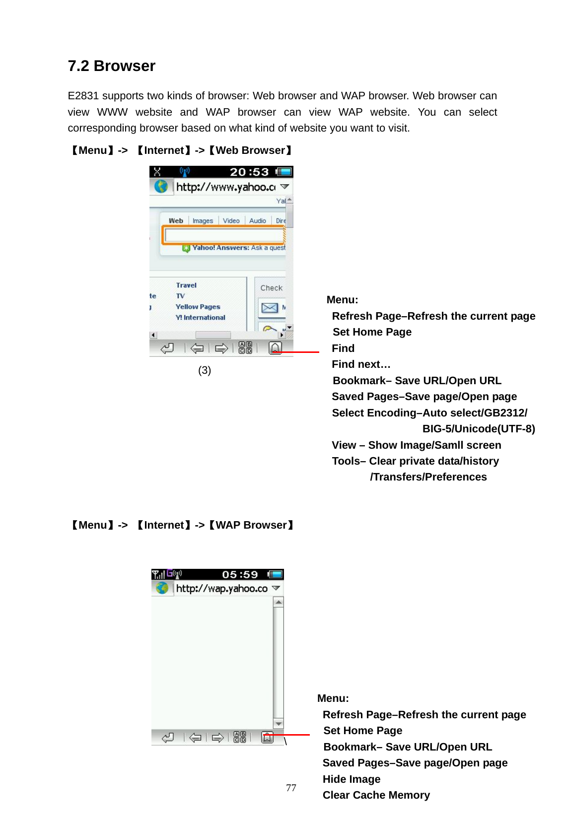   77 7.2 Browser           E2831 supports two kinds of browser: Web browser and WAP browser. Web browser can view WWW website and WAP browser can view WAP website. You can select corresponding browser based on what kind of website you want to visit. 【Menu】->  【Internet】->【Web Browser】                             (3)                   【Menu】->  【Internet】->【WAP Browser】  \ Menu:   Refresh Page&ndash;Refresh the current page   Set Home Page Find Find next&hellip;     Bookmark&ndash; Save URL/Open URL Saved Pages&ndash;Save page/Open page   Select Encoding&ndash;Auto select/GB2312/ BIG-5/Unicode(UTF-8) View &ndash; Show Image/Samll screen  Tools&ndash; Clear private data/history         /Transfers/Preferences Menu:   Refresh Page&ndash;Refresh the current page   Set Home Page   Bookmark&ndash; Save URL/Open URL Saved Pages&ndash;Save page/Open page  Hide Image   Clear Cache Memory 