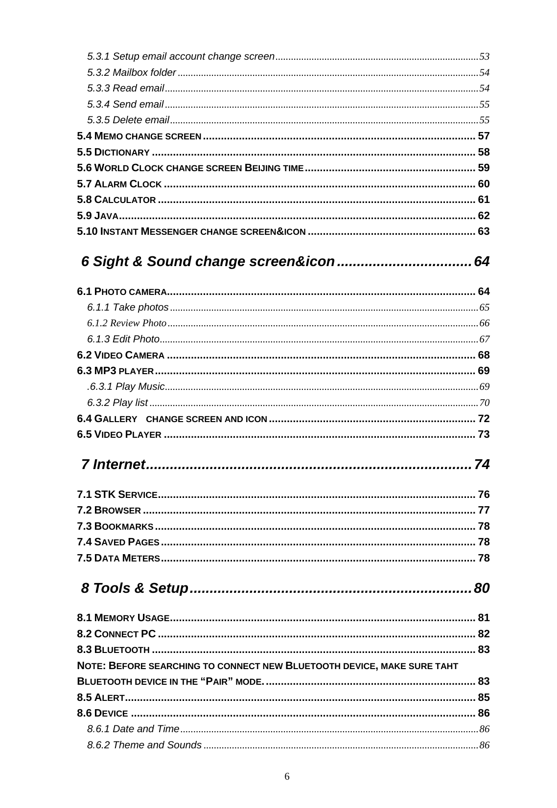   6 5.3.1 Setup email account change screen...............................................................................53 5.3.2 Mailbox folder .....................................................................................................................54 5.3.3 Read email..........................................................................................................................54 5.3.4 Send email..........................................................................................................................55 5.3.5 Delete email........................................................................................................................55 5.4 MEMO CHANGE SCREEN........................................................................................... 57 5.5 DICTIONARY ............................................................................................................ 58 5.6 WORLD CLOCK CHANGE SCREEN BEIJING TIME......................................................... 59 5.7 ALARM CLOCK ........................................................................................................ 60 5.8 CALCULATOR .......................................................................................................... 61 5.9 JAVA....................................................................................................................... 62 5.10 INSTANT MESSENGER CHANGE SCREEN&amp;ICON ........................................................ 63 6 Sight &amp; Sound change screen&amp;icon..................................64 6.1 PHOTO CAMERA....................................................................................................... 64 6.1.1 Take photos........................................................................................................................65 6.1.2 Review Photo.........................................................................................................................66 6.1.3 Edit Photo............................................................................................................................67 6.2 VIDEO CAMERA ....................................................................................................... 68 6.3 MP3 PLAYER........................................................................................................... 69 .6.3.1 Play Music..........................................................................................................................69 6.3.2 Play list ................................................................................................................................70 6.4 GALLERY    CHANGE SCREEN AND ICON..................................................................... 72 6.5 VIDEO PLAYER ........................................................................................................ 73 7 Internet..................................................................................74 7.1 STK SERVICE.......................................................................................................... 76 7.2 BROWSER ............................................................................................................... 77 7.3 BOOKMARKS........................................................................................................... 78 7.4 SAVED PAGES ......................................................................................................... 78 7.5 DATA METERS......................................................................................................... 78 8 Tools &amp; Setup.......................................................................80 8.1 MEMORY USAGE...................................................................................................... 81 8.2 CONNECT PC .......................................................................................................... 82 8.3 BLUETOOTH ............................................................................................................ 83 NOTE: BEFORE SEARCHING TO CONNECT NEW BLUETOOTH DEVICE, MAKE SURE TAHT BLUETOOTH DEVICE IN THE &ldquo;PAIR&rdquo; MODE....................................................................... 83 8.5 ALERT..................................................................................................................... 85 8.6 DEVICE ................................................................................................................... 86 8.6.1 Date and Time....................................................................................................................86 8.6.2 Theme and Sounds ...........................................................................................................86 