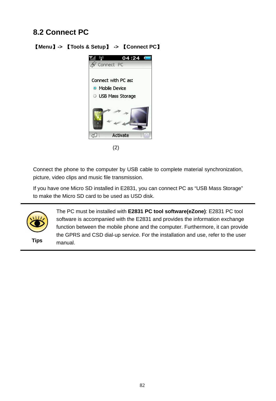   82 8.2 Connect PC 【Menu】->  【Tools &amp; Setup】 -> 【Connect PC】                                (2)   Connect the phone to the computer by USB cable to complete material synchronization, picture, video clips and music file transmission. If you have one Micro SD installed in E2831, you can connect PC as &ldquo;USB Mass Storage&rdquo; to make the Micro SD card to be used as USD disk.        Tips The PC must be installed with E2831 PC tool software(eZone): E2831 PC tool software is accompanied with the E2831 and provides the information exchange function between the mobile phone and the computer. Furthermore, it can provide the GPRS and CSD dial-up service. For the installation and use, refer to the user manual.  