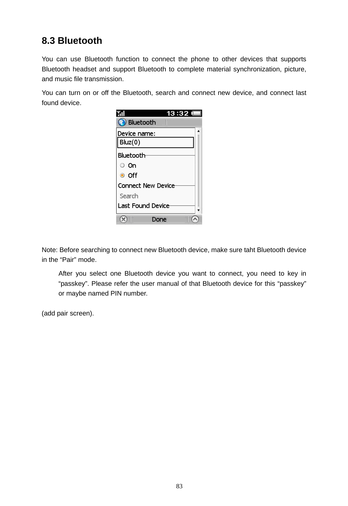   83 8.3 Bluetooth You can use Bluetooth function to connect the phone to other devices that supports Bluetooth headset and support Bluetooth to complete material synchronization, picture, and music file transmission. You can turn on or off the Bluetooth, search and connect new device, and connect last found device.                                         (3)    Note: Before searching to connect new Bluetooth device, make sure taht Bluetooth device in the &ldquo;Pair&rdquo; mode.      After you select one Bluetooth device you want to connect, you need to key in &ldquo;passkey&rdquo;. Please refer the user manual of that Bluetooth device for this &ldquo;passkey&rdquo; or maybe named PIN number.      (add pair screen). 