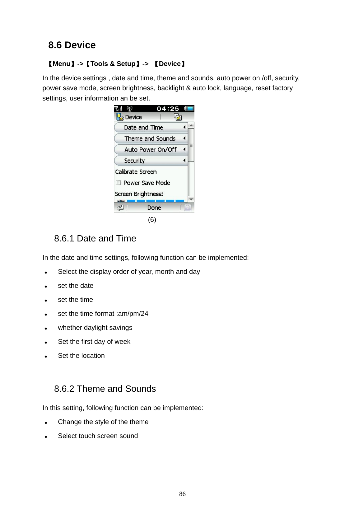   86 8.6 Device  【Menu】->【Tools &amp; Setup】->  【Device】 In the device settings , date and time, theme and sounds, auto power on /off, security, power save mode, screen brightness, backlight &amp; auto lock, language, reset factory settings, user information an be set.            (6) 8.6.1 Date and Time   In the date and time settings, following function can be implemented:  Select the display order of year, month and day  set the date  set the time  set the time format :am/pm/24    whether daylight savings    Set the first day of week  Set the location  8.6.2 Theme and Sounds In this setting, following function can be implemented:  Change the style of the theme  Select touch screen sound  