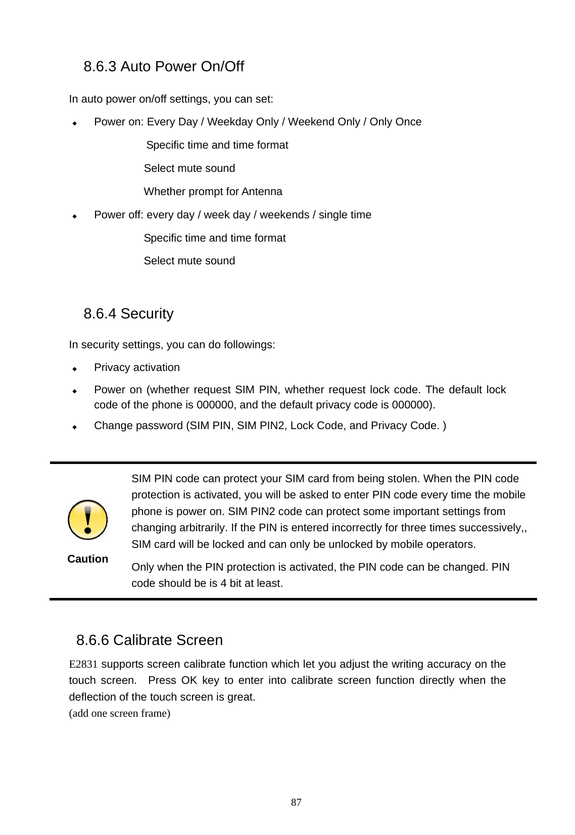   87 8.6.3 Auto Power On/Off  In auto power on/off settings, you can set:  Power on: Every Day / Weekday Only / Weekend Only / Only Once Specific time and time format          Select mute sound  Whether prompt for Antenna    Power off: every day / week day / weekends / single time Specific time and time format Select mute sound  8.6.4 Security   In security settings, you can do followings:  Privacy activation  Power on (whether request SIM PIN, whether request lock code. The default lock code of the phone is 000000, and the default privacy code is 000000).  Change password (SIM PIN, SIM PIN2, Lock Code, and Privacy Code. )       Caution SIM PIN code can protect your SIM card from being stolen. When the PIN code protection is activated, you will be asked to enter PIN code every time the mobile phone is power on. SIM PIN2 code can protect some important settings from changing arbitrarily. If the PIN is entered incorrectly for three times successively,, SIM card will be locked and can only be unlocked by mobile operators.     Only when the PIN protection is activated, the PIN code can be changed. PIN code should be is 4 bit at least.  8.6.6 Calibrate Screen E2831 supports screen calibrate function which let you adjust the writing accuracy on the touch screen.  Press OK key to enter into calibrate screen function directly when the deflection of the touch screen is great. (add one screen frame) 