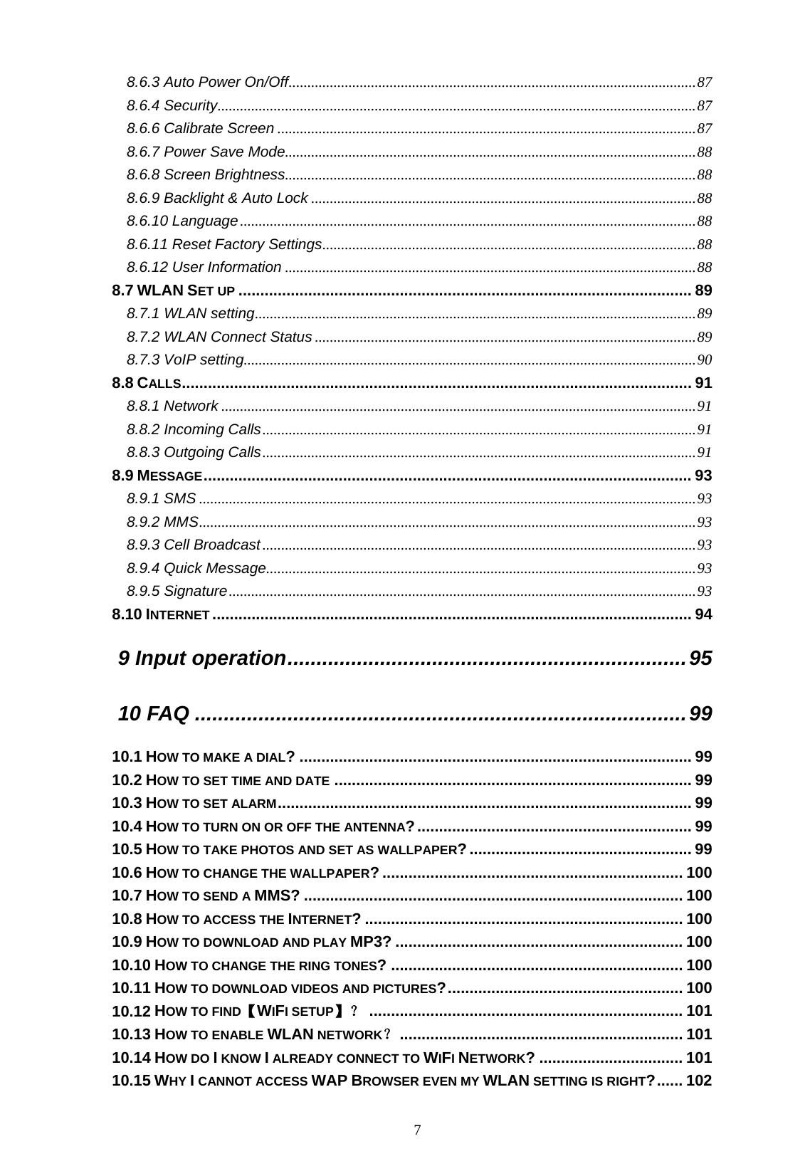  7 8.6.3 Auto Power On/Off.............................................................................................................87 8.6.4 Security................................................................................................................................87 8.6.6 Calibrate Screen ................................................................................................................87 8.6.7 Power Save Mode..............................................................................................................88 8.6.8 Screen Brightness..............................................................................................................88 8.6.9 Backlight &amp; Auto Lock .......................................................................................................88 8.6.10 Language..........................................................................................................................88 8.6.11 Reset Factory Settings....................................................................................................88 8.6.12 User Information ..............................................................................................................88 8.7 WLAN SET UP ........................................................................................................ 89 8.7.1 WLAN setting......................................................................................................................89 8.7.2 WLAN Connect Status ......................................................................................................89 8.7.3 VoIP setting.........................................................................................................................90 8.8 CALLS..................................................................................................................... 91 8.8.1 Network ...............................................................................................................................91 8.8.2 Incoming Calls....................................................................................................................91 8.8.3 Outgoing Calls....................................................................................................................91 8.9 MESSAGE................................................................................................................ 93 8.9.1 SMS .....................................................................................................................................93 8.9.2 MMS.....................................................................................................................................93 8.9.3 Cell Broadcast....................................................................................................................93 8.9.4 Quick Message...................................................................................................................93 8.9.5 Signature.............................................................................................................................93 8.10 INTERNET .............................................................................................................. 94 9 Input operation.....................................................................95 10 FAQ .....................................................................................99 10.1 HOW TO MAKE A DIAL? .......................................................................................... 99 10.2 HOW TO SET TIME AND DATE .................................................................................. 99 10.3 HOW TO SET ALARM............................................................................................... 99 10.4 HOW TO TURN ON OR OFF THE ANTENNA?............................................................... 99 10.5 HOW TO TAKE PHOTOS AND SET AS WALLPAPER?................................................... 99 10.6 HOW TO CHANGE THE WALLPAPER? ..................................................................... 100 10.7 HOW TO SEND A MMS? ....................................................................................... 100 10.8 HOW TO ACCESS THE INTERNET? ......................................................................... 100 10.9 HOW TO DOWNLOAD AND PLAY MP3? .................................................................. 100 10.10 HOW TO CHANGE THE RING TONES? ................................................................... 100 10.11 HOW TO DOWNLOAD VIDEOS AND PICTURES?...................................................... 100 10.12 HOW TO FIND【WIFI SETUP】？ ........................................................................ 101 10.13 HOW TO ENABLE WLAN NETWORK？................................................................. 101 10.14 HOW DO I KNOW I ALREADY CONNECT TO WIFI NETWORK? ................................. 101 10.15 WHY I CANNOT ACCESS WAP BROWSER EVEN MY WLAN SETTING IS RIGHT?...... 102 
