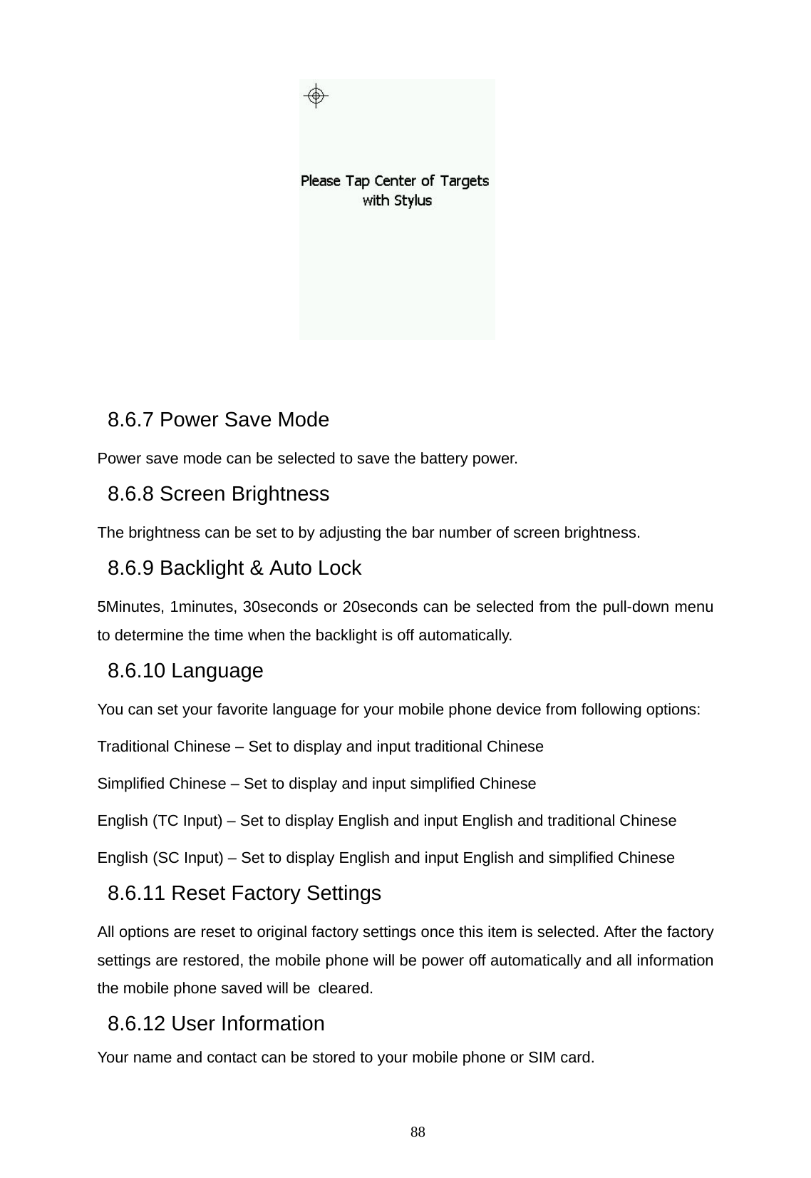   88      8.6.7 Power Save Mode Power save mode can be selected to save the battery power. 8.6.8 Screen Brightness The brightness can be set to by adjusting the bar number of screen brightness. 8.6.9 Backlight &amp; Auto Lock 5Minutes, 1minutes, 30seconds or 20seconds can be selected from the pull-down menu to determine the time when the backlight is off automatically. 8.6.10 Language You can set your favorite language for your mobile phone device from following options: Traditional Chinese &ndash; Set to display and input traditional Chinese Simplified Chinese &ndash; Set to display and input simplified Chinese English (TC Input) &ndash; Set to display English and input English and traditional Chinese English (SC Input) &ndash; Set to display English and input English and simplified Chinese 8.6.11 Reset Factory Settings All options are reset to original factory settings once this item is selected. After the factory settings are restored, the mobile phone will be power off automatically and all information the mobile phone saved will be cleared. 8.6.12 User Information Your name and contact can be stored to your mobile phone or SIM card. 