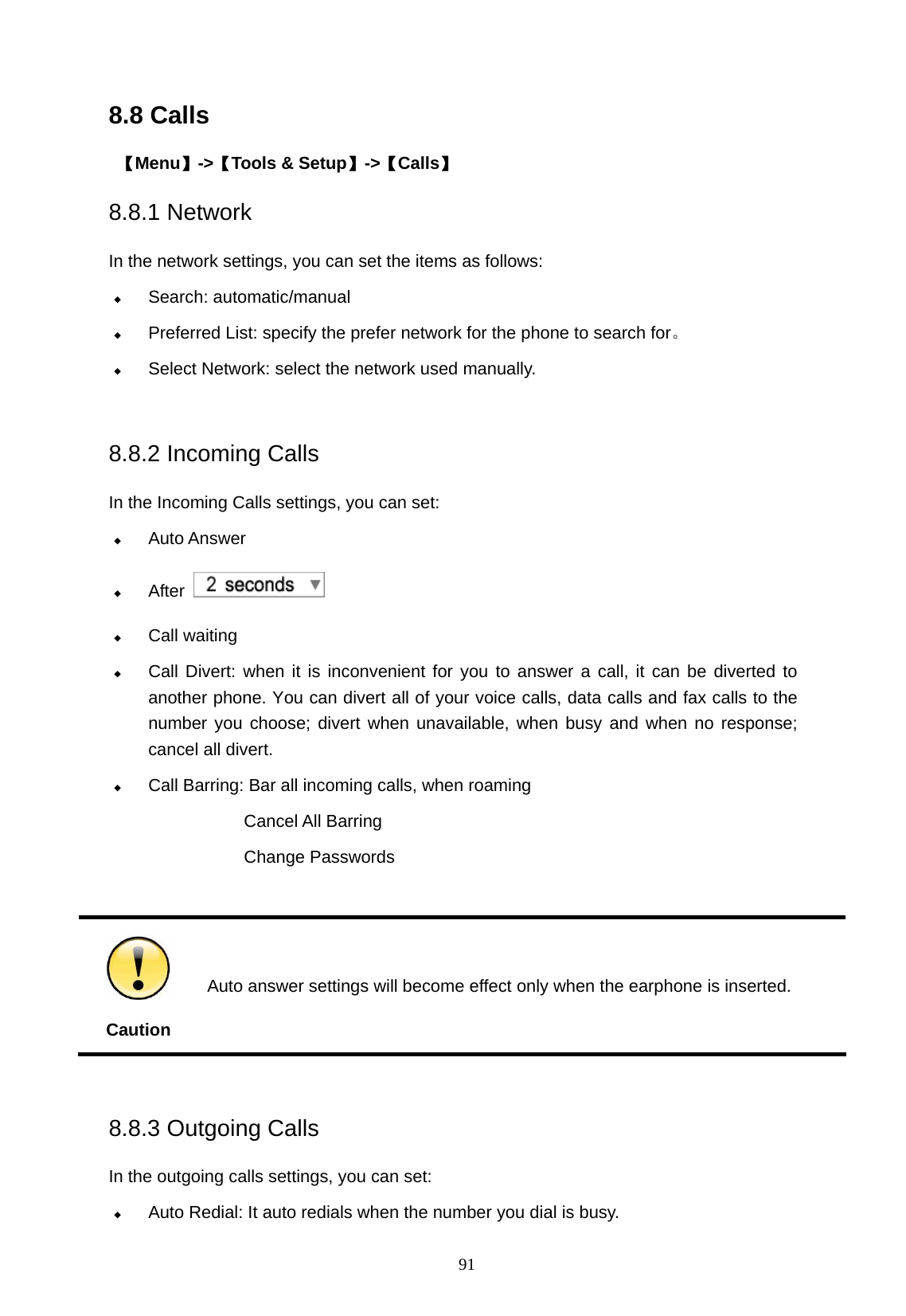   91 8.8 Calls  【Menu】->【Tools &amp; Setup】->【Calls】 8.8.1 Network   In the network settings, you can set the items as follows:  Search: automatic/manual  Preferred List: specify the prefer network for the phone to search for。  Select Network: select the network used manually.  8.8.2 Incoming Calls   In the Incoming Calls settings, you can set:  Auto Answer  After     Call waiting  Call Divert: when it is inconvenient for you to answer a call, it can be diverted to another phone. You can divert all of your voice calls, data calls and fax calls to the number you choose; divert when unavailable, when busy and when no response; cancel all divert.    Call Barring: Bar all incoming calls, when roaming Cancel All Barring Change Passwords   Caution  Auto answer settings will become effect only when the earphone is inserted.  8.8.3 Outgoing Calls   In the outgoing calls settings, you can set:  Auto Redial: It auto redials when the number you dial is busy. 