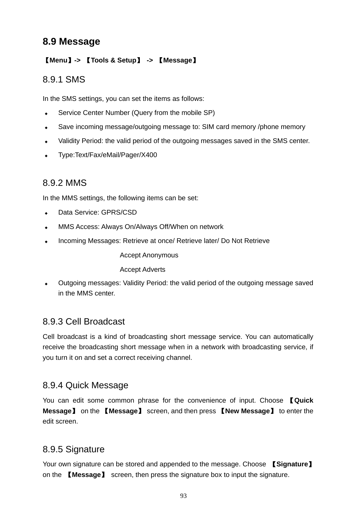   93 8.9 Message 【Menu】->  【Tools &amp; Setup】 -> 【Message】 8.9.1 SMS In the SMS settings, you can set the items as follows:  Service Center Number (Query from the mobile SP)  Save incoming message/outgoing message to: SIM card memory /phone memory  Validity Period: the valid period of the outgoing messages saved in the SMS center.  Type:Text/Fax/eMail/Pager/X400   8.9.2 MMS In the MMS settings, the following items can be set:  Data Service: GPRS/CSD  MMS Access: Always On/Always Off/When on network  Incoming Messages: Retrieve at once/ Retrieve later/ Do Not Retrieve                         Accept Anonymous Accept Adverts  Outgoing messages: Validity Period: the valid period of the outgoing message saved                  in the MMS center.  8.9.3 Cell Broadcast Cell broadcast is a kind of broadcasting short message service. You can automatically receive the broadcasting short message when in a network with broadcasting service, if you turn it on and set a correct receiving channel.    8.9.4 Quick Message You can edit some common phrase for the convenience of input. Choose 【Quick Message】 on the 【Message】 screen, and then press 【New Message】  to enter the edit screen.  8.9.5 Signature Your own signature can be stored and appended to the message. Choose  【Signature】 on the  【Message】  screen, then press the signature box to input the signature. 