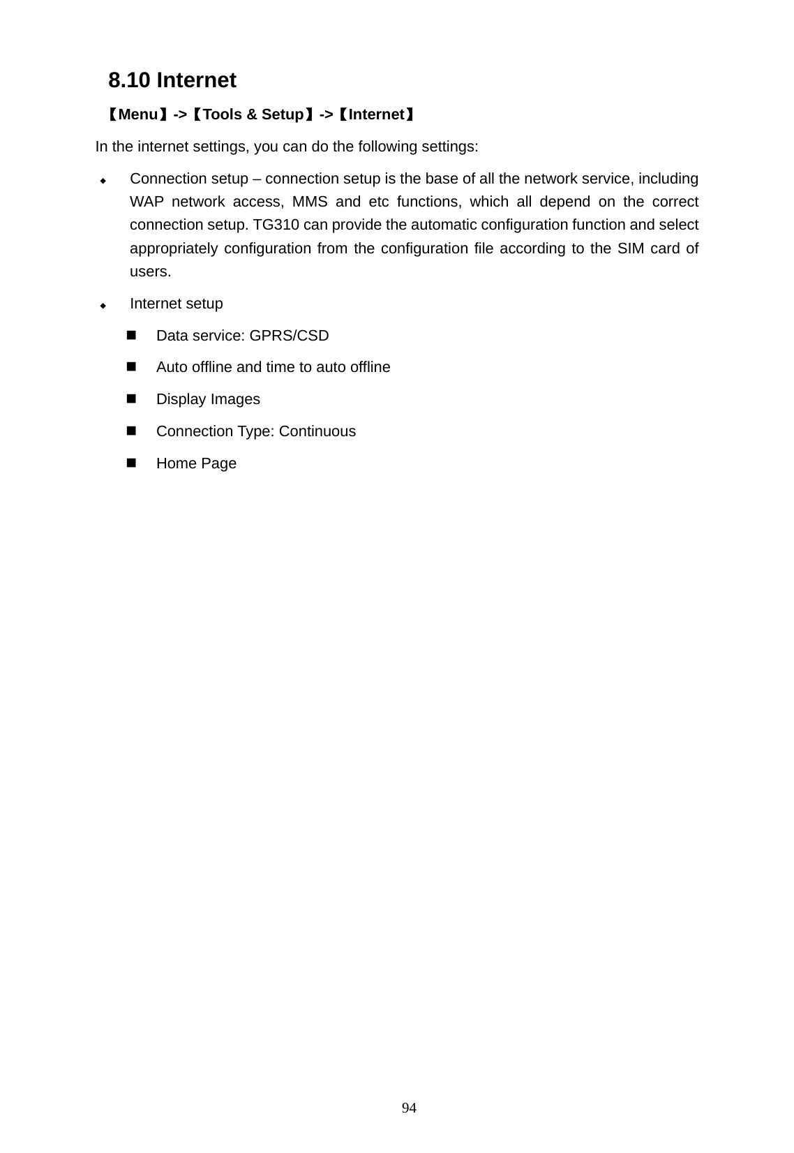   94 8.10 Internet  【Menu】->【Tools &amp; Setup】->【Internet】 In the internet settings, you can do the following settings:  Connection setup &ndash; connection setup is the base of all the network service, including WAP network access, MMS and etc functions, which all depend on the correct connection setup. TG310 can provide the automatic configuration function and select appropriately configuration from the configuration file according to the SIM card of users.   Internet setup   Data service: GPRS/CSD   Auto offline and time to auto offline  Display Images  Connection Type: Continuous  Home Page   