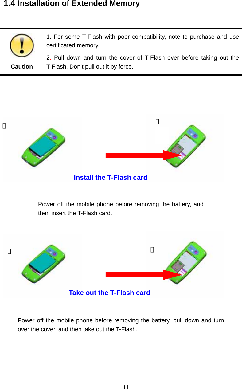  11   1.4 Installation of Extended Memory   Caution 1. For some T-Flash with poor compatibility, note to purchase and use certificated memory. 2. Pull down and turn the cover of T-Flash over before taking out the T-Flash. Don&rsquo;t pull out it by force.                                                           Take out the T-Flash card Install the T-Flash card ① ②① ② Power off the mobile phone before removing the battery, and then insert the T-Flash card. Power off the mobile phone before removing the battery, pull down and turn over the cover, and then take out the T-Flash.  