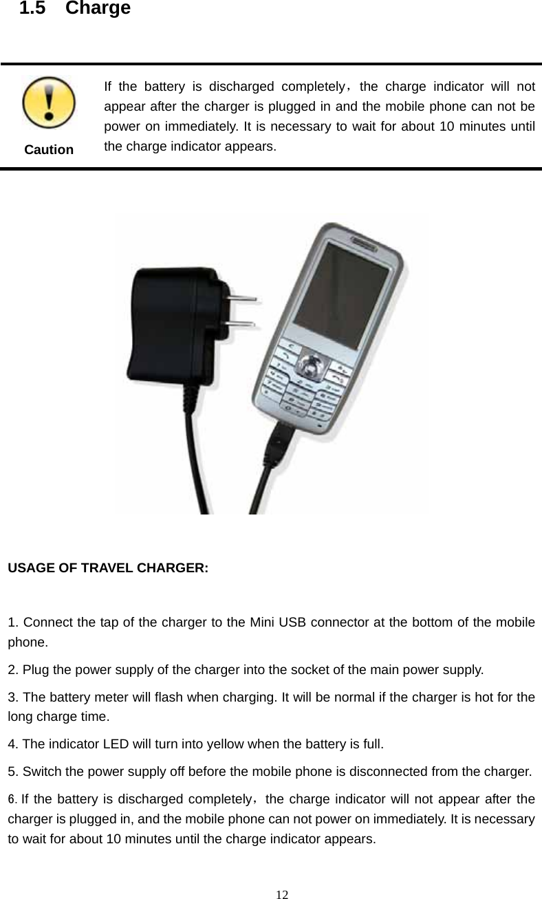  12 1.5  Charge                                                         Caution If the battery is discharged completely，the charge indicator will not appear after the charger is plugged in and the mobile phone can not be power on immediately. It is necessary to wait for about 10 minutes until the charge indicator appears.    USAGE OF TRAVEL CHARGER:  1. Connect the tap of the charger to the Mini USB connector at the bottom of the mobile phone. 2. Plug the power supply of the charger into the socket of the main power supply. 3. The battery meter will flash when charging. It will be normal if the charger is hot for the long charge time. 4. The indicator LED will turn into yellow when the battery is full. 5. Switch the power supply off before the mobile phone is disconnected from the charger. 6.If the battery is discharged completely，the charge indicator will not appear after the charger is plugged in, and the mobile phone can not power on immediately. It is necessary to wait for about 10 minutes until the charge indicator appears.   