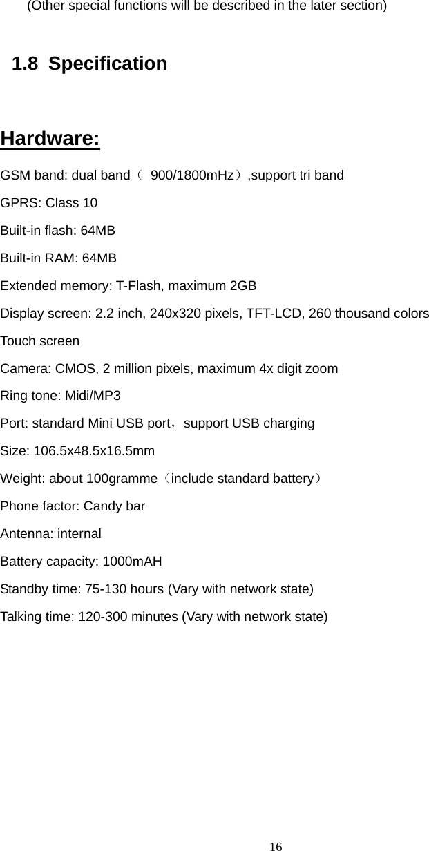  16    (Other special functions will be described in the later section)  1.8 Specification  Hardware: GSM band: dual band（ 900/1800mHz）,support tri band GPRS: Class 10 Built-in flash: 64MB Built-in RAM: 64MB Extended memory: T-Flash, maximum 2GB Display screen: 2.2 inch, 240x320 pixels, TFT-LCD, 260 thousand colors Touch screen Camera: CMOS, 2 million pixels, maximum 4x digit zoom Ring tone: Midi/MP3 Port: standard Mini USB port，support USB charging Size: 106.5x48.5x16.5mm Weight: about 100gramme（include standard battery） Phone factor: Candy bar Antenna: internal   Battery capacity: 1000mAH Standby time: 75-130 hours (Vary with network state) Talking time: 120-300 minutes (Vary with network state)  
