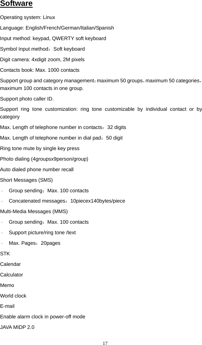  17 Software Operating system: Linux  Language: English/French/German/Italian/Spanish Input method: keypad, QWERTY soft keyboard Symbol Input method：Soft keyboard Digit camera: 4xdigit zoom, 2M pixels Contacts book: Max. 1000 contacts Support group and category management：maximum 50 groups，maximum 50 categories， maximum 100 contacts in one group. Support photo caller ID. Support ring tone customization: ring tone customizable by individual contact or by category Max. Length of telephone number in contacts：32 digits Max. Length of telephone number in dial pad：50 digit Ring tone mute by single key press Photo dialing (4groupsx9person/group) Auto dialed phone number recall Short Messages (SMS) &ndash; Group sending：Max. 100 contacts &ndash; Concatenated messages：10piecex140bytes/piece Multi-Media Messages (MMS) &ndash; Group sending：Max. 100 contacts &ndash; Support picture/ring tone /text &ndash; Max. Pages：20pages STK Calendar  Calculator Memo World clock E-mail Enable alarm clock in power-off mode JAVA MIDP 2.0 
