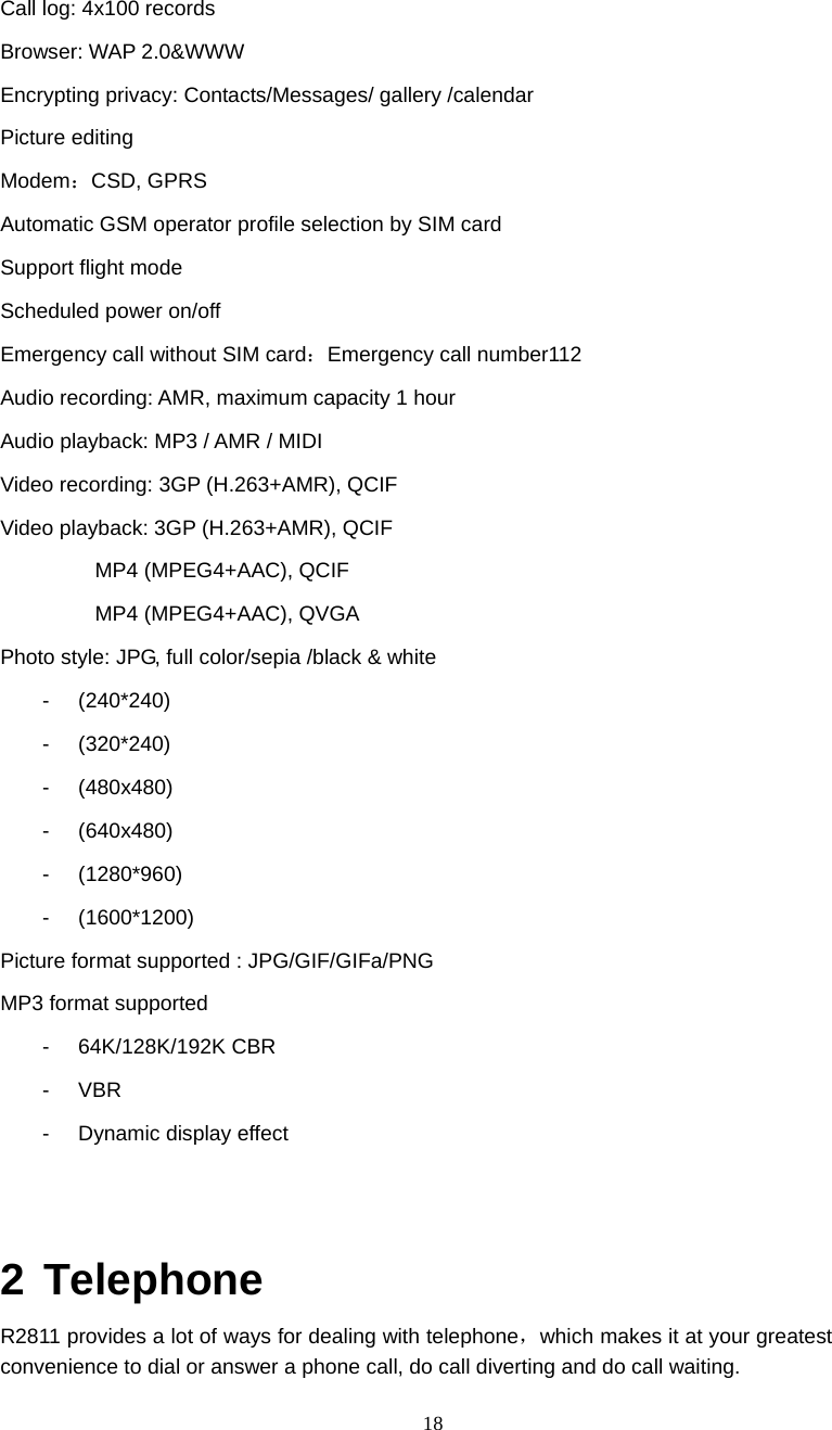  18 Call log: 4x100 records Browser: WAP 2.0&amp;WWW Encrypting privacy: Contacts/Messages/ gallery /calendar Picture editing Modem：CSD, GPRS Automatic GSM operator profile selection by SIM card Support flight mode   Scheduled power on/off   Emergency call without SIM card：Emergency call number112 Audio recording: AMR, maximum capacity 1 hour Audio playback: MP3 / AMR / MIDI   Video recording: 3GP (H.263+AMR), QCIF Video playback: 3GP (H.263+AMR), QCIF          MP4 (MPEG4+AAC), QCIF          MP4 (MPEG4+AAC), QVGA Photo style: JPG, full color/sepia /black &amp; white - (240*240) - (320*240) - (480x480) - (640x480) - (1280*960) - (1600*1200) Picture format supported : JPG/GIF/GIFa/PNG MP3 format supported - 64K/128K/192K CBR - VBR - Dynamic display effect   2 Telephone R2811 provides a lot of ways for dealing with telephone，which makes it at your greatest convenience to dial or answer a phone call, do call diverting and do call waiting. 