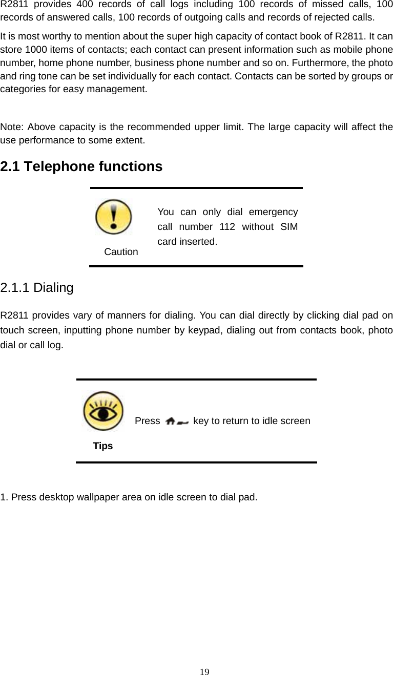  19 R2811 provides 400 records of call logs including 100 records of missed calls, 100 records of answered calls, 100 records of outgoing calls and records of rejected calls. It is most worthy to mention about the super high capacity of contact book of R2811. It can store 1000 items of contacts; each contact can present information such as mobile phone number, home phone number, business phone number and so on. Furthermore, the photo and ring tone can be set individually for each contact. Contacts can be sorted by groups or categories for easy management.  Note: Above capacity is the recommended upper limit. The large capacity will affect the use performance to some extent. 2.1 Telephone functions    Caution You can only dial emergency call number 112 without SIM card inserted. 2.1.1 Dialing R2811 provides vary of manners for dialing. You can dial directly by clicking dial pad on touch screen, inputting phone number by keypad, dialing out from contacts book, photo dial or call log.    Tips Press    key to return to idle screen  1. Press desktop wallpaper area on idle screen to dial pad.     