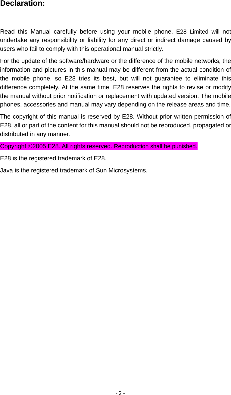   - 2 - Declaration:  Read this Manual carefully before using your mobile phone. E28 Limited will not undertake any responsibility or liability for any direct or indirect damage caused by users who fail to comply with this operational manual strictly. For the update of the software/hardware or the difference of the mobile networks, the information and pictures in this manual may be different from the actual condition of the mobile phone, so E28 tries its best, but will not guarantee to eliminate this difference completely. At the same time, E28 reserves the rights to revise or modify the manual without prior notification or replacement with updated version. The mobile phones, accessories and manual may vary depending on the release areas and time.   The copyright of this manual is reserved by E28. Without prior written permission of E28, all or part of the content for this manual should not be reproduced, propagated or distributed in any manner. Copyright &copy;2005 E28. All rights reserved. Reproduction shall be punished. E28 is the registered trademark of E28. Java is the registered trademark of Sun Microsystems.   