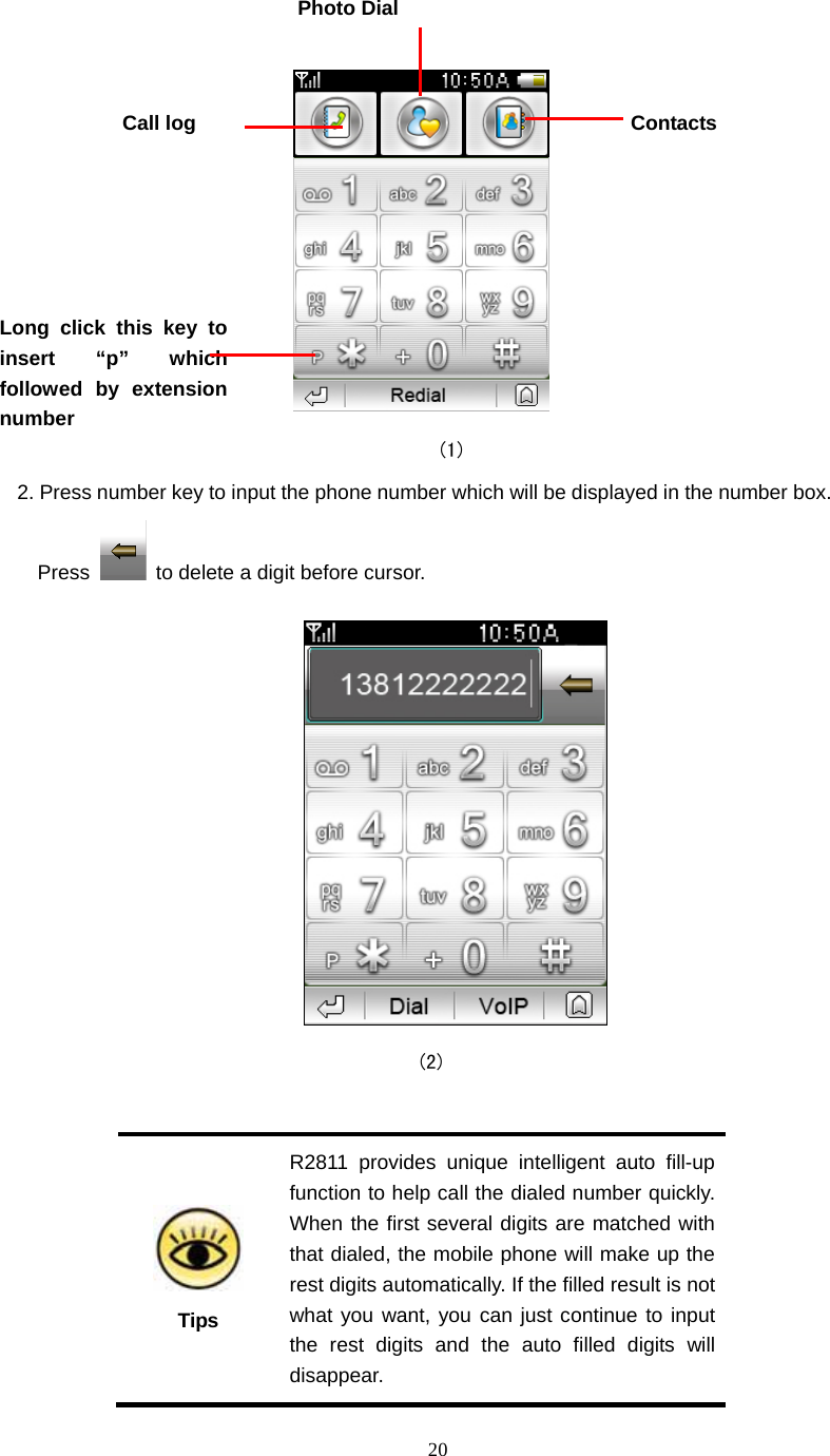  20                                           (1) 2. Press number key to input the phone number which will be displayed in the number box. Press    to delete a digit before cursor.                                            (2)   Tips R2811 provides unique intelligent auto fill-up function to help call the dialed number quickly. When the first several digits are matched with that dialed, the mobile phone will make up the rest digits automatically. If the filled result is not what you want, you can just continue to input the rest digits and the auto filled digits will disappear. ContactsCall log Photo Dial Long click this key to insert &ldquo;p&rdquo; which followed by extension number 