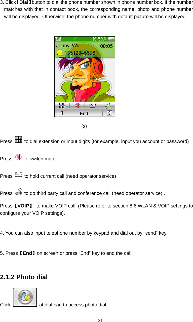  21  3. Click【Dial】button to dial the phone number shown in phone number box. If the number matches with that in contact book, the corresponding name, photo and phone number will be displayed. Otherwise, the phone number with default picture will be displayed.                                    (3) Press    to dial extension or input digits (for example, input you account or password) Press   to switch mute. Press    to hold current call (need operator service) Press    to do third party call and conference call (need operator service).. Press【VOIP】  to make VOIP call. (Please refer to section 8.6 WLAN &amp; VOIP settings to configure your VOIP settings).  4. You can also input telephone number by keypad and dial out by &ldquo;send&rdquo; key.  5. Press【End】on screen or press &ldquo;End&rdquo; key to end the call  2.1.2 Photo dial Click    at dial pad to access photo dial. 