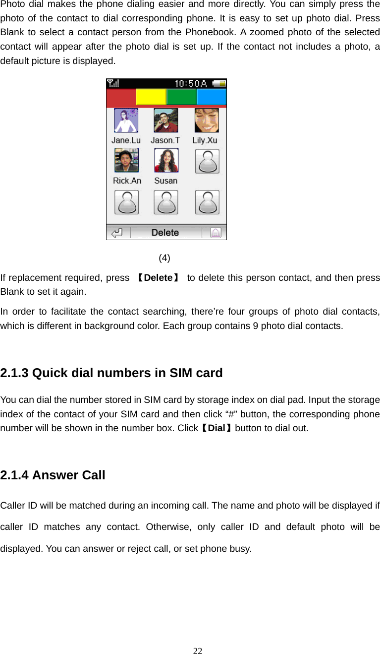  22 Photo dial makes the phone dialing easier and more directly. You can simply press the photo of the contact to dial corresponding phone. It is easy to set up photo dial. Press Blank to select a contact person from the Phonebook. A zoomed photo of the selected contact will appear after the photo dial is set up. If the contact not includes a photo, a default picture is displayed.  (4) If replacement required, press  【Delete】  to delete this person contact, and then press Blank to set it again. In order to facilitate the contact searching, there&rsquo;re four groups of photo dial contacts, which is different in background color. Each group contains 9 photo dial contacts.  2.1.3 Quick dial numbers in SIM card You can dial the number stored in SIM card by storage index on dial pad. Input the storage index of the contact of your SIM card and then click &ldquo;#&rdquo; button, the corresponding phone number will be shown in the number box. Click【Dial】button to dial out.  2.1.4 Answer Call Caller ID will be matched during an incoming call. The name and photo will be displayed if caller ID matches any contact. Otherwise, only caller ID and default photo will be displayed. You can answer or reject call, or set phone busy. 