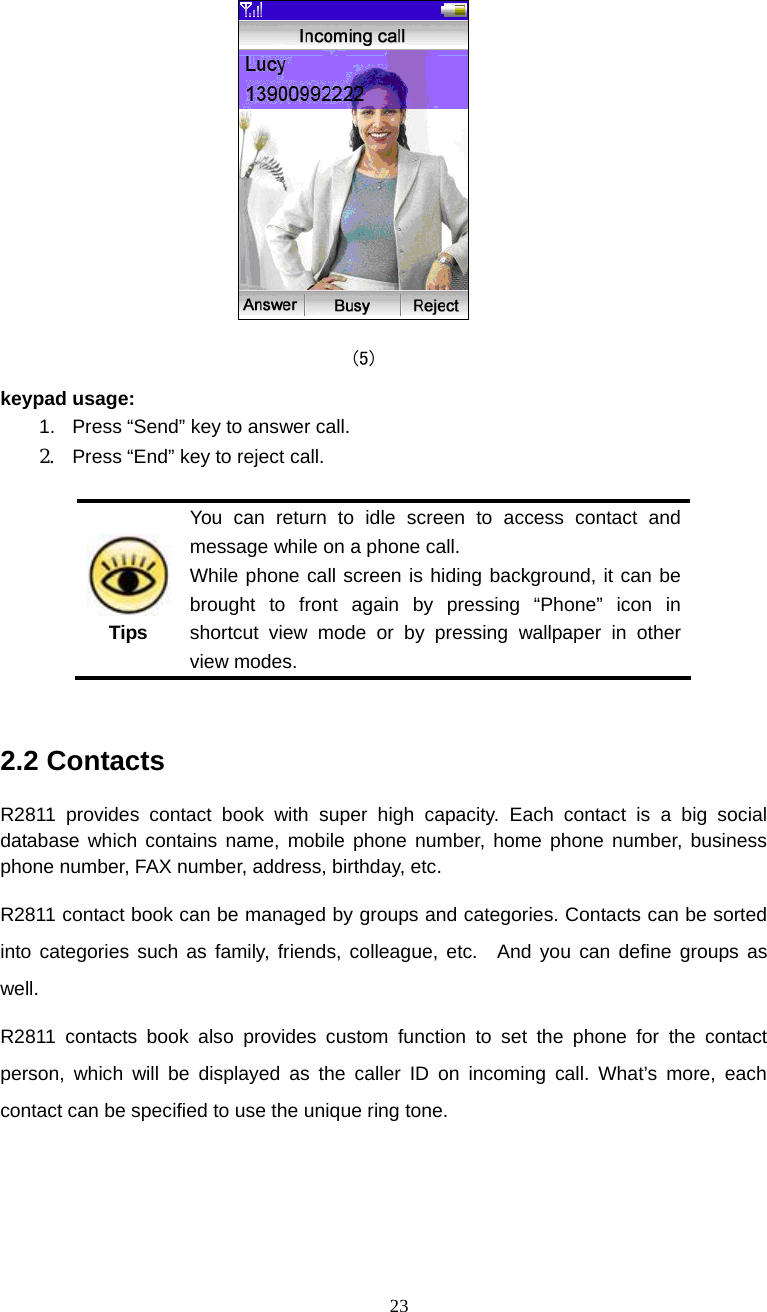  23  (5) keypad usage: 1.  Press &ldquo;Send&rdquo; key to answer call. 2.  Press &ldquo;End&rdquo; key to reject call.   Tips You can return to idle screen to access contact and message while on a phone call. While phone call screen is hiding background, it can be brought to front again by pressing &ldquo;Phone&rdquo; icon in shortcut view mode or by pressing wallpaper in other view modes.  2.2 Contacts R2811 provides contact book with super high capacity. Each contact is a big social database which contains name, mobile phone number, home phone number, business phone number, FAX number, address, birthday, etc.   R2811 contact book can be managed by groups and categories. Contacts can be sorted into categories such as family, friends, colleague, etc.  And you can define groups as well. R2811 contacts book also provides custom function to set the phone for the contact person, which will be displayed as the caller ID on incoming call. What&rsquo;s more, each contact can be specified to use the unique ring tone.    
