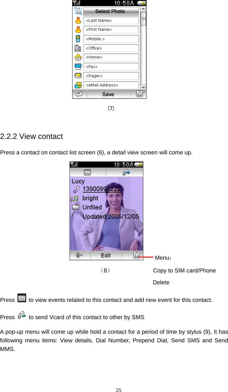  25  (7)  2.2.2 View contact Press a contact on contact list screen (6), a detail view screen will come up.     Menu：                         （8）              Copy to SIM card/Phone                                            Delete Press    to view events related to this contact and add new event for this contact. Press    to send Vcard of this contact to other by SMS A pop-up menu will come up while hold a contact for a period of time by stylus (9), It has following menu items: View details, Dial Number, Prepend Dial, Send SMS and Send MMS. 