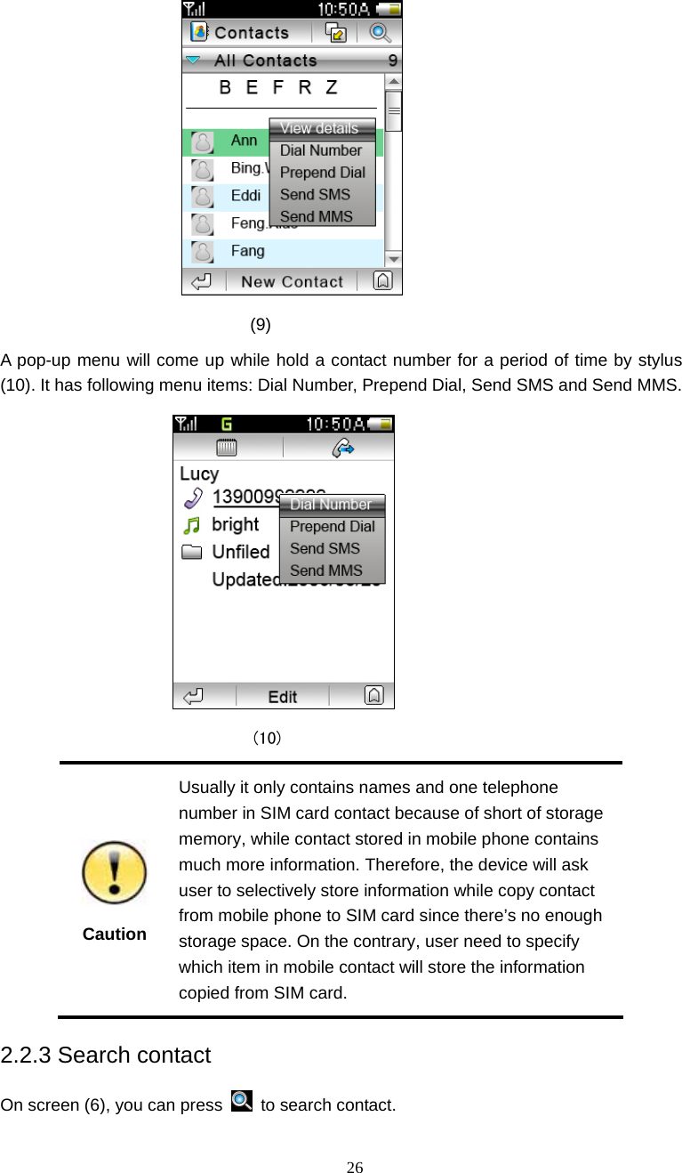  26                               (9) A pop-up menu will come up while hold a contact number for a period of time by stylus (10). It has following menu items: Dial Number, Prepend Dial, Send SMS and Send MMS.                               (10)  Caution Usually it only contains names and one telephone number in SIM card contact because of short of storage memory, while contact stored in mobile phone contains much more information. Therefore, the device will ask user to selectively store information while copy contact from mobile phone to SIM card since there&rsquo;s no enough storage space. On the contrary, user need to specify which item in mobile contact will store the information copied from SIM card. 2.2.3 Search contact On screen (6), you can press   to search contact.  