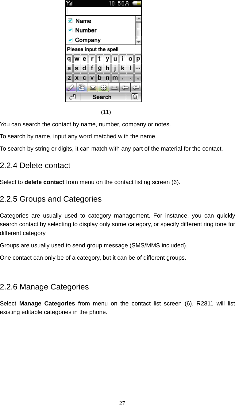  27  (11) You can search the contact by name, number, company or notes. To search by name, input any word matched with the name. To search by string or digits, it can match with any part of the material for the contact. 2.2.4 Delete contact Select to delete contact from menu on the contact listing screen (6). 2.2.5 Groups and Categories Categories are usually used to category management. For instance, you can quickly search contact by selecting to display only some category, or specify different ring tone for different category. Groups are usually used to send group message (SMS/MMS included). One contact can only be of a category, but it can be of different groups.  2.2.6 Manage Categories Select  Manage Categories from menu on the contact list screen (6). R2811 will list existing editable categories in the phone. 