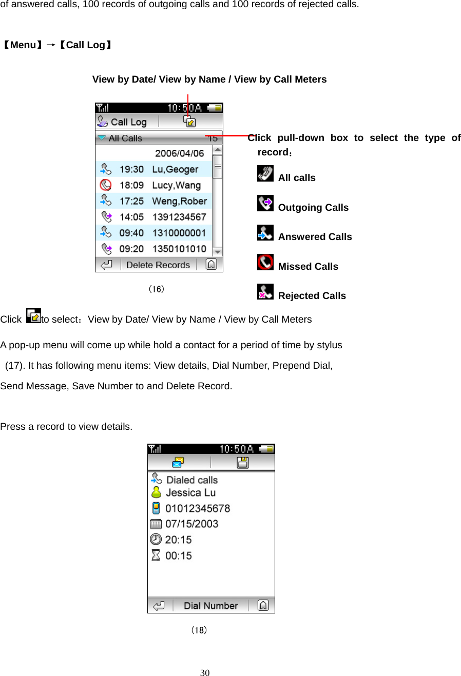  30 of answered calls, 100 records of outgoing calls and 100 records of rejected calls.  【Menu】&rarr;【Call Log】      (16) Click  to select：View by Date/ View by Name / View by Call Meters A pop-up menu will come up while hold a contact for a period of time by stylus   (17). It has following menu items: View details, Dial Number, Prepend Dial,   Send Message, Save Number to and Delete Record.  Press a record to view details.  (18) View by Date/ View by Name / View by Call Meters Click pull-down box to select the type of record：   All calls  Outgoing Calls  Answered Calls  Missed Calls  Rejected Calls 