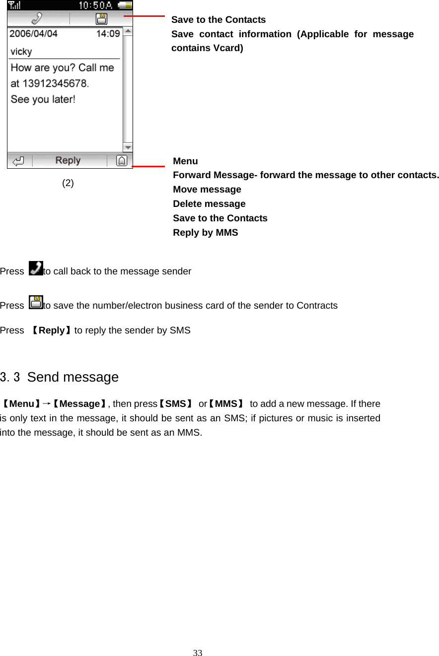  33                                                                       (2)    Press  to call back to the message sender Press  to save the number/electron business card of the sender to Contracts Press  【Reply】to reply the sender by SMS  3.3 Send message 【Menu】&rarr;【 Message】, then press【SMS】 or【MMS】  to add a new message. If there is only text in the message, it should be sent as an SMS; if pictures or music is inserted into the message, it should be sent as an MMS.    Menu Forward Message- forward the message to other contacts. Move message Delete message   Save to the Contacts Reply by MMS  Save to the Contacts Save contact information (Applicable for message contains Vcard) 