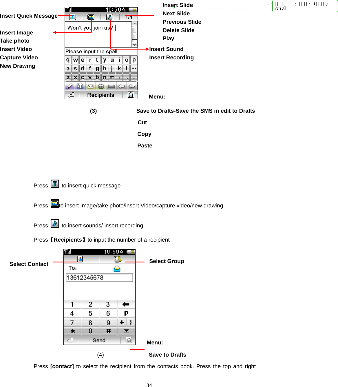  34                 Menu:                     (3)              Save to Drafts-Save the SMS in edit to Drafts               Cut Copy Paste   Press    to insert quick message Press  to insert Image/take photo/insert Video/capture video/new drawing Press    to insert sounds/ insert recording Press【Recipients】to input the number of a recipient     Menu:  (4)                Save to Drafts Press [contact] to select the recipient from the contacts book. Press the top and right Insert Sound Insert Recording Select Contact Insert Slide Next Slide Previous Slide Delete Slide Play Select Group Insert Quick Message  Insert Image Take photo Insert Video Capture Video New Drawing  带格式的: 字体: (默认)Arial