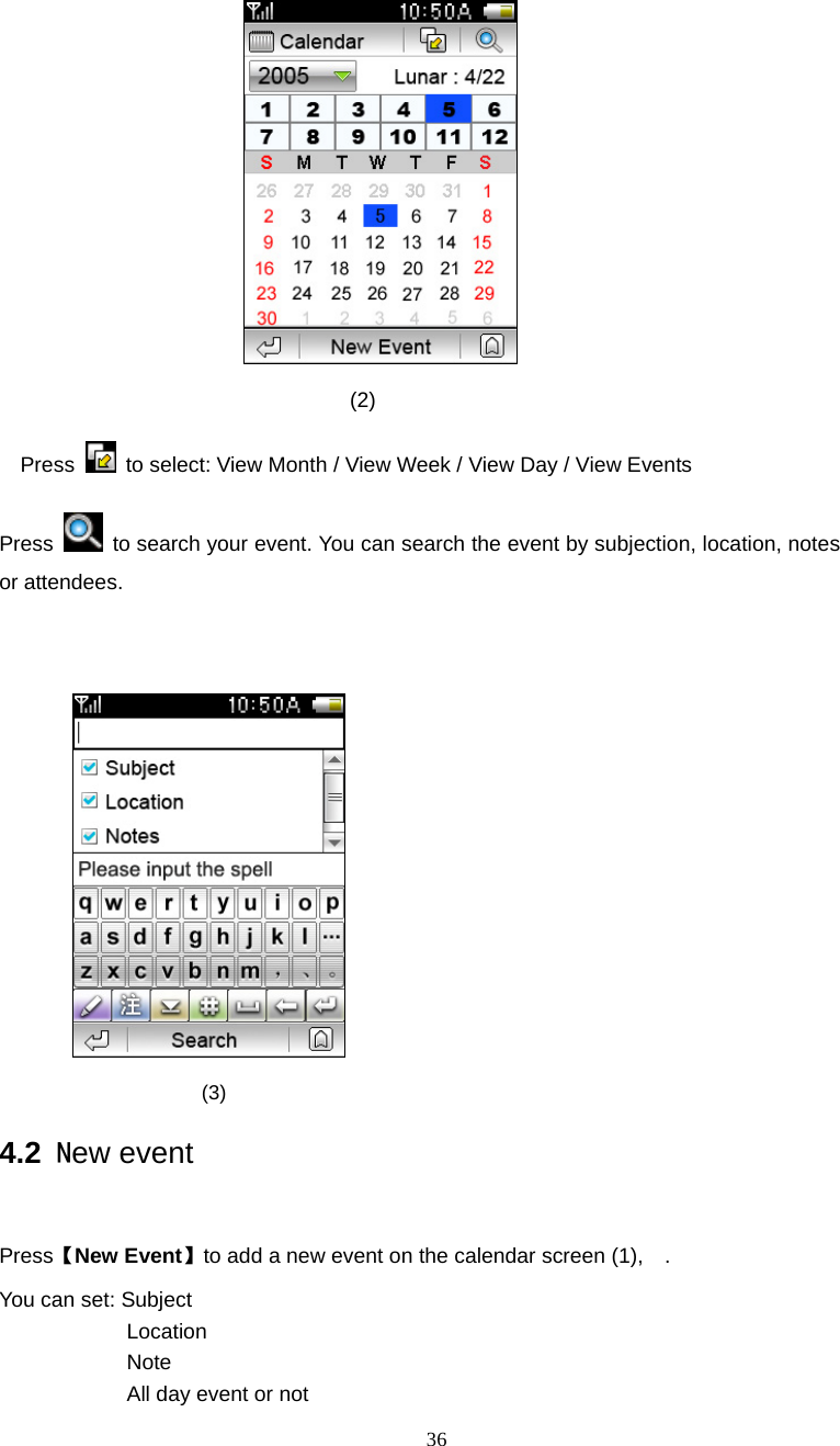  36                                 (2) Press   to select: View Month / View Week / View Day / View Events Press    to search your event. You can search the event by subjection, location, notes or attendees.                    (3)                 4.2 New event  Press【New Event】to add a new event on the calendar screen (1),    . You can set: Subject Location Note  All day event or not 