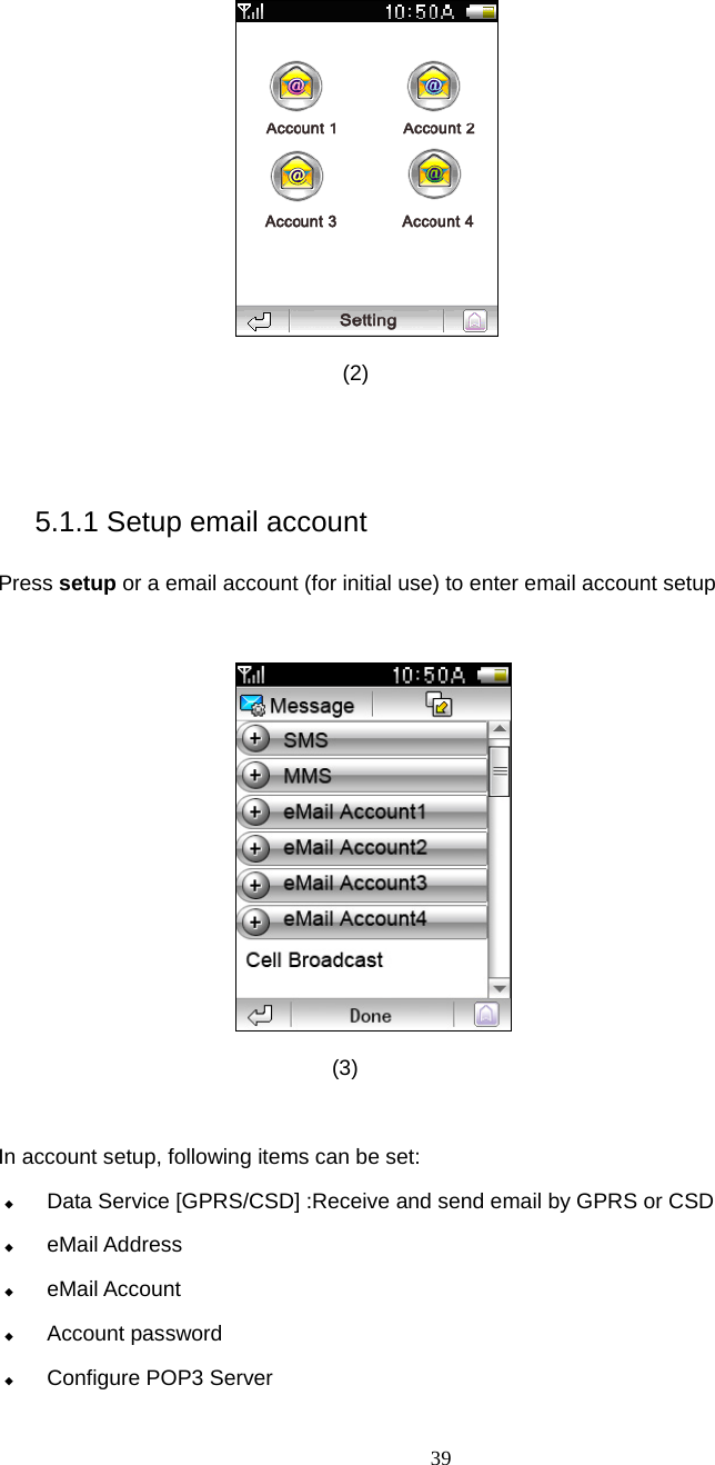 39  (2)   5.1.1 Setup email account Press setup or a email account (for initial use) to enter email account setup   (3)  In account setup, following items can be set:  Data Service [GPRS/CSD] :Receive and send email by GPRS or CSD  eMail Address  eMail Account  Account password  Configure POP3 Server 