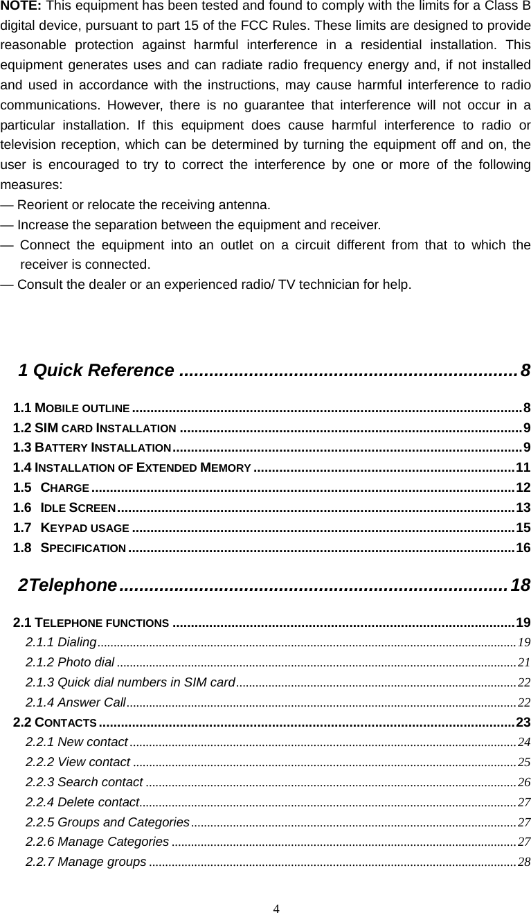  4 NOTE: This equipment has been tested and found to comply with the limits for a Class B digital device, pursuant to part 15 of the FCC Rules. These limits are designed to provide reasonable protection against harmful interference in a residential installation. This equipment generates uses and can radiate radio frequency energy and, if not installed and used in accordance with the instructions, may cause harmful interference to radio communications. However, there is no guarantee that interference will not occur in a particular installation. If this equipment does cause harmful interference to radio or television reception, which can be determined by turning the equipment off and on, the user is encouraged to try to correct the interference by one or more of the following measures: &mdash; Reorient or relocate the receiving antenna. &mdash; Increase the separation between the equipment and receiver. &mdash; Connect the equipment into an outlet on a circuit different from that to which the receiver is connected. &mdash; Consult the dealer or an experienced radio/ TV technician for help.   1 Quick Reference ....................................................................8 1.1 MOBILE OUTLINE ..........................................................................................................8 1.2 SIM CARD INSTALLATION .............................................................................................9 1.3 BATTERY INSTALLATION...............................................................................................9 1.4 INSTALLATION OF EXTENDED MEMORY .......................................................................11 1.5 CHARGE...................................................................................................................12 1.6 IDLE SCREEN............................................................................................................13 1.7 KEYPAD USAGE ........................................................................................................15 1.8 SPECIFICATION .........................................................................................................16 2 Telephone..............................................................................18 2.1 TELEPHONE FUNCTIONS .............................................................................................19 2.1.1 Dialing..................................................................................................................................19 2.1.2 Photo dial ............................................................................................................................21 2.1.3 Quick dial numbers in SIM card.......................................................................................22 2.1.4 Answer Call.........................................................................................................................22 2.2 CONTACTS .................................................................................................................23 2.2.1 New contact ........................................................................................................................24 2.2.2 View contact .......................................................................................................................25 2.2.3 Search contact ...................................................................................................................26 2.2.4 Delete contact.....................................................................................................................27 2.2.5 Groups and Categories.....................................................................................................27 2.2.6 Manage Categories ...........................................................................................................27 2.2.7 Manage groups ..................................................................................................................28 
