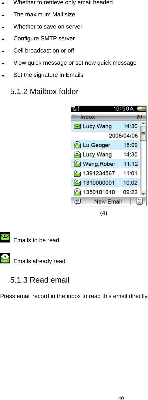  40  Whether to retrieve only email headed  The maximum Mail size  Whether to save on server    Configure SMTP server  Cell broadcast on or off  View quick message or set new quick message  Set the signature in Emails 5.1.2 Mailbox folder  (4)  : Emails to be read : Emails already read 5.1.3 Read email Press email record in the inbox to read this email directly.   