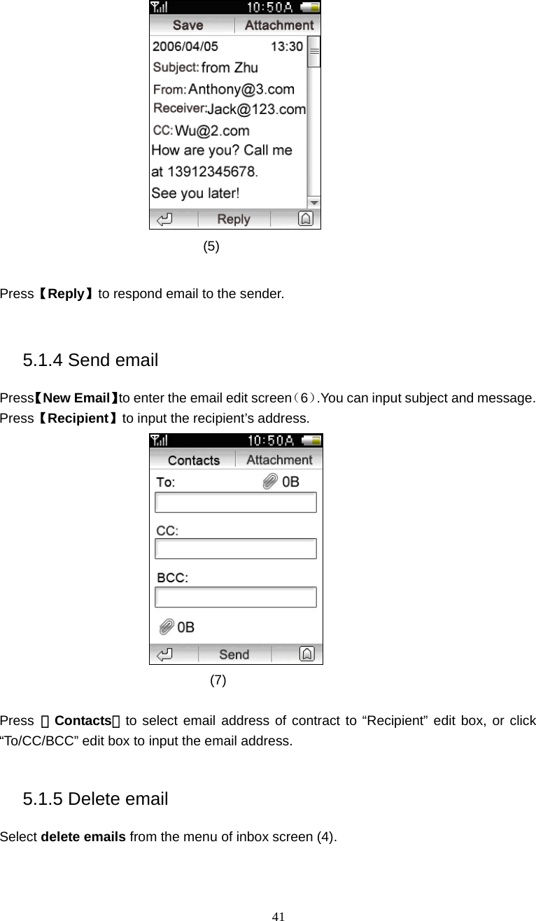  41  (5)  Press【Reply】to respond email to the sender.  5.1.4 Send email Press【New Email】to enter the email edit screen（6）.You can input subject and message. Press【Recipient】to input the recipient&rsquo;s address.  (7)  Press  【Contacts】to select email address of contract to &ldquo;Recipient&rdquo; edit box, or click &ldquo;To/CC/BCC&rdquo; edit box to input the email address.  5.1.5 Delete email Select delete emails from the menu of inbox screen (4). 