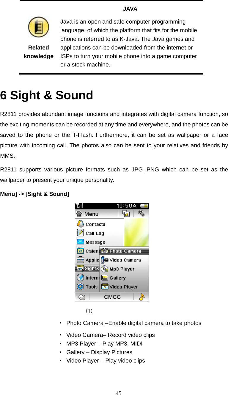  45  Related knowledge JAVA Java is an open and safe computer programming language, of which the platform that fits for the mobile phone is referred to as K-Java. The Java games and applications can be downloaded from the internet or ISPs to turn your mobile phone into a game computer or a stock machine.  6 Sight &amp; Sound R2811 provides abundant image functions and integrates with digital camera function, so the exciting moments can be recorded at any time and everywhere, and the photos can be saved to the phone or the T-Flash. Furthermore, it can be set as wallpaper or a face picture with incoming call. The photos also can be sent to your relatives and friends by MMS. R2811 supports various picture formats such as JPG, PNG which can be set as the wallpaper to present your unique personality. Menu] -> [Sight &amp; Sound]    (1)            &middot;  Photo Camera &ndash;Enable digital camera to take photos                     &middot; Video Camera&ndash; Record video clips                     &middot;  MP3 Player &ndash; Play MP3, MIDI &middot;  Gallery &ndash; Display Pictures &middot;  Video Player &ndash; Play video clips  