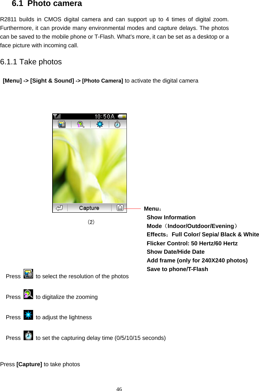  46 6.1 Photo camera R2811 builds in CMOS digital camera and can support up to 4 times of digital zoom. Furthermore, it can provide many environmental modes and capture delays. The photos can be saved to the mobile phone or T-Flash. What&rsquo;s more, it can be set as a desktop or a face picture with incoming call. 6.1.1 Take photos  [Menu] -> [Sight &amp; Sound] -> [Photo Camera] to activate the digital camera                                                        (2)    Press   to select the resolution of the photos               Press    to digitalize the zooming Press    to adjust the lightness Press    to set the capturing delay time (0/5/10/15 seconds)            Press [Capture] to take photos  Menu： Show Information Mode（Indoor/Outdoor/Evening） Effects：Full Color/ Sepia/ Black &amp; White Flicker Control: 50 Hertz/60 Hertz Show Date/Hide Date Add frame (only for 240X240 photos) Save to phone/T-Flash 