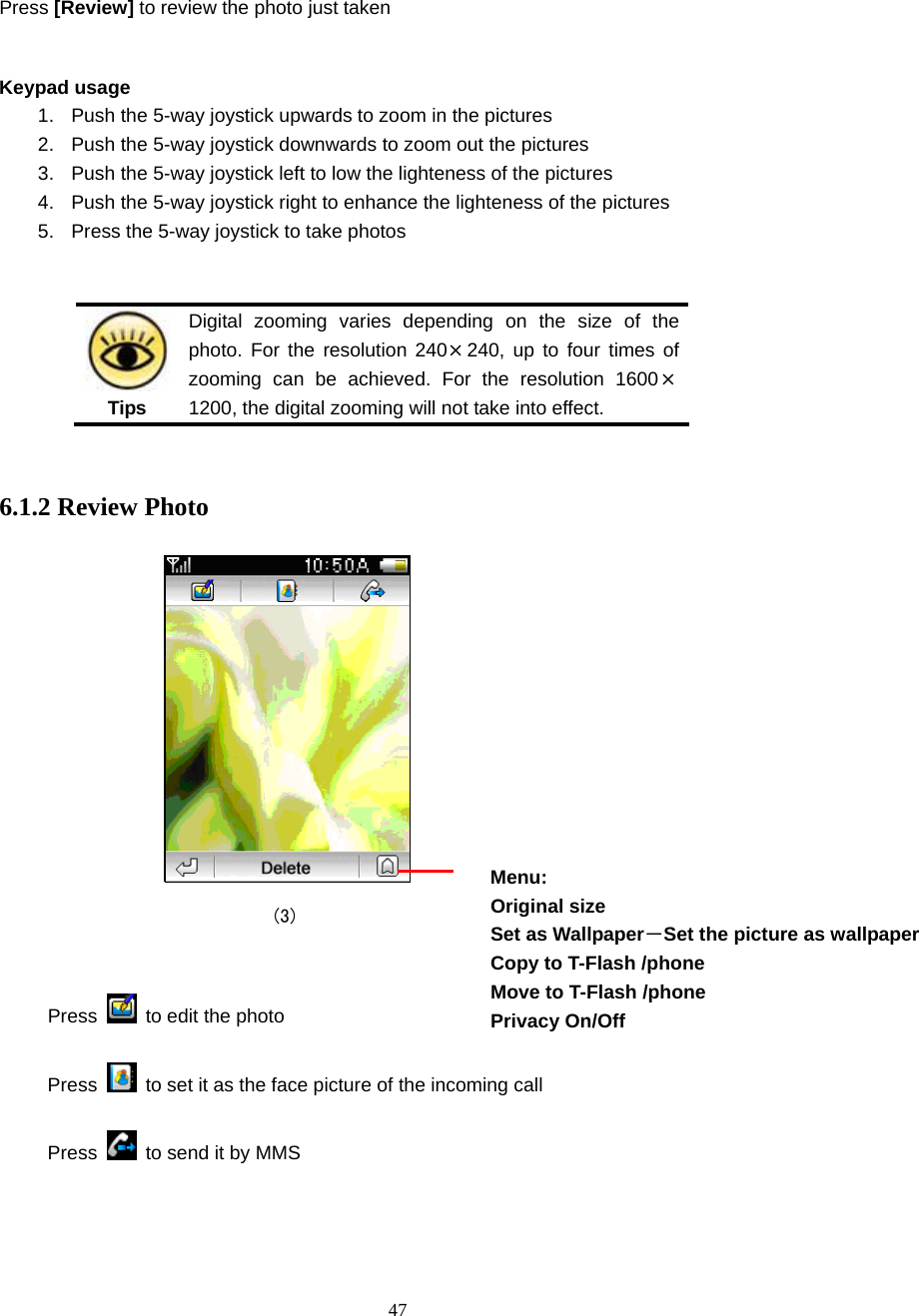  47 Press [Review] to review the photo just taken  Keypad usage 1.  Push the 5-way joystick upwards to zoom in the pictures 2.  Push the 5-way joystick downwards to zoom out the pictures 3.  Push the 5-way joystick left to low the lighteness of the pictures   4.  Push the 5-way joystick right to enhance the lighteness of the pictures 5. Press the 5-way joystick to take photos    Tips Digital zooming varies depending on the size of the photo. For the resolution 240&times;240, up to four times of zooming can be achieved. For the resolution 1600&times;1200, the digital zooming will not take into effect.  6.1.2 Review Photo                               (3)  Press   to edit the photo  Press    to set it as the face picture of the incoming call Press    to send it by MMS   Menu: Original size Set as Wallpaper－Set the picture as wallpaper Copy to T-Flash /phone   Move to T-Flash /phone   Privacy On/Off  