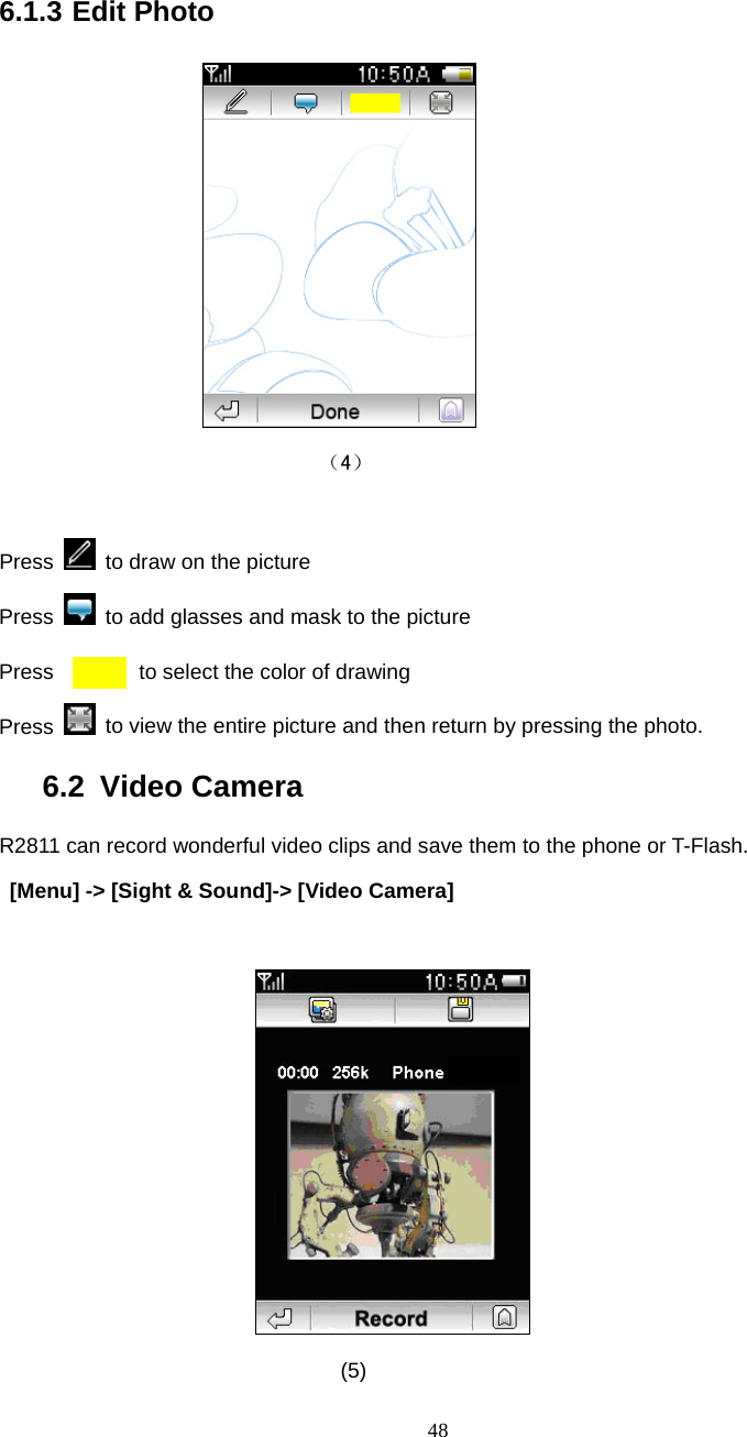  48 6.1.3 Edit Photo               （4）  Press    to draw on the picture Press    to add glasses and mask to the picture Press        to select the color of drawing Press    to view the entire picture and then return by pressing the photo. 6.2 Video Camera R2811 can record wonderful video clips and save them to the phone or T-Flash.   [Menu] -> [Sight &amp; Sound]-> [Video Camera]   (5)  