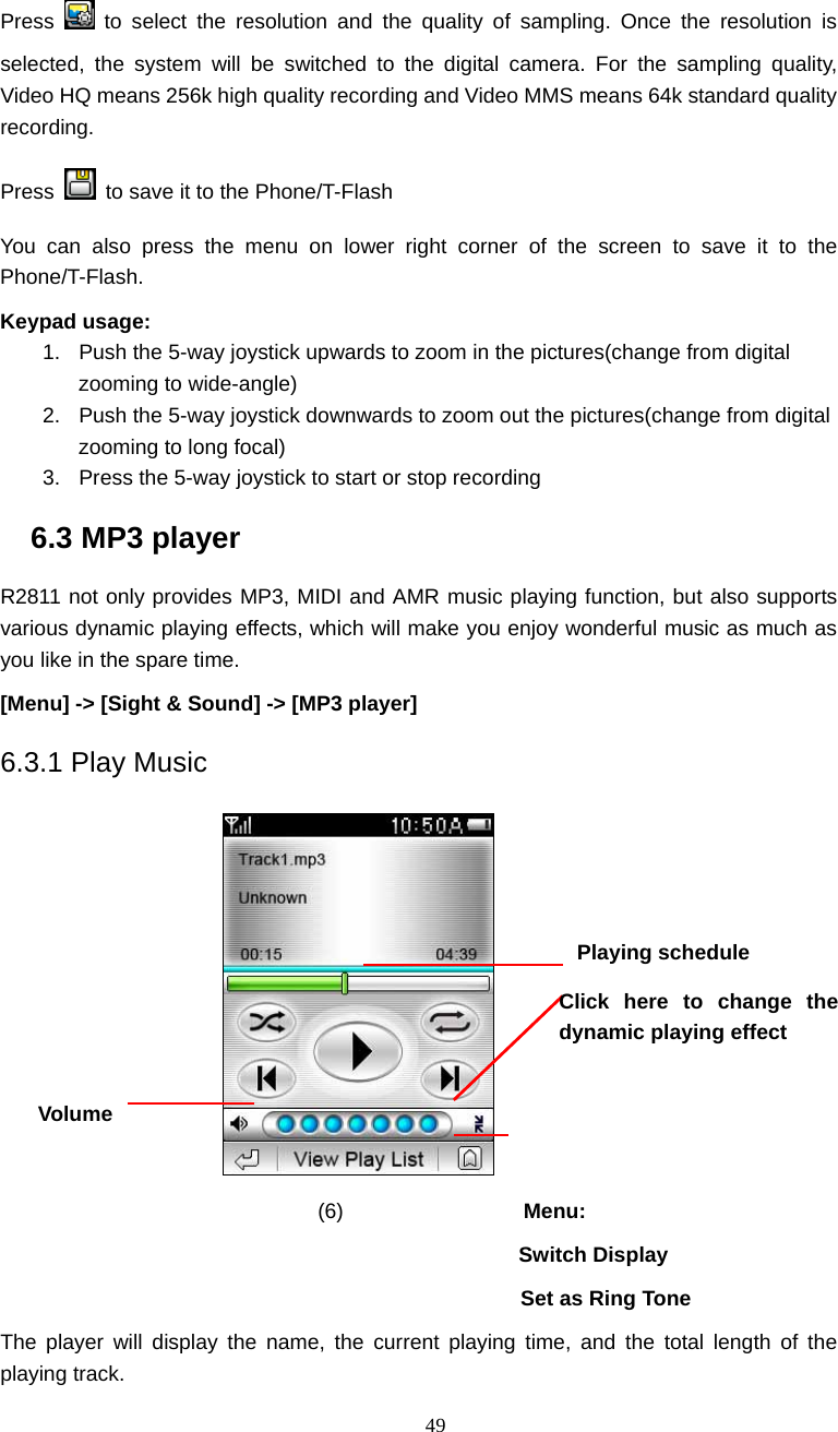  49 Press   to select the resolution and the quality of sampling. Once the resolution is selected, the system will be switched to the digital camera. For the sampling quality,  Video HQ means 256k high quality recording and Video MMS means 64k standard quality recording.   Press    to save it to the Phone/T-Flash   You can also press the menu on lower right corner of the screen to save it to the Phone/T-Flash.  Keypad usage: 1.  Push the 5-way joystick upwards to zoom in the pictures(change from digital zooming to wide-angle) 2.  Push the 5-way joystick downwards to zoom out the pictures(change from digital zooming to long focal) 3.  Press the 5-way joystick to start or stop recording 6.3 MP3 player R2811 not only provides MP3, MIDI and AMR music playing function, but also supports various dynamic playing effects, which will make you enjoy wonderful music as much as you like in the spare time. [Menu] -> [Sight &amp; Sound] -> [MP3 player] 6.3.1 Play Music             (6)                 Menu:  Switch Display   Set as Ring Tone The player will display the name, the current playing time, and the total length of the playing track.   Playing schedule Volume Click here to change the dynamic playing effect 