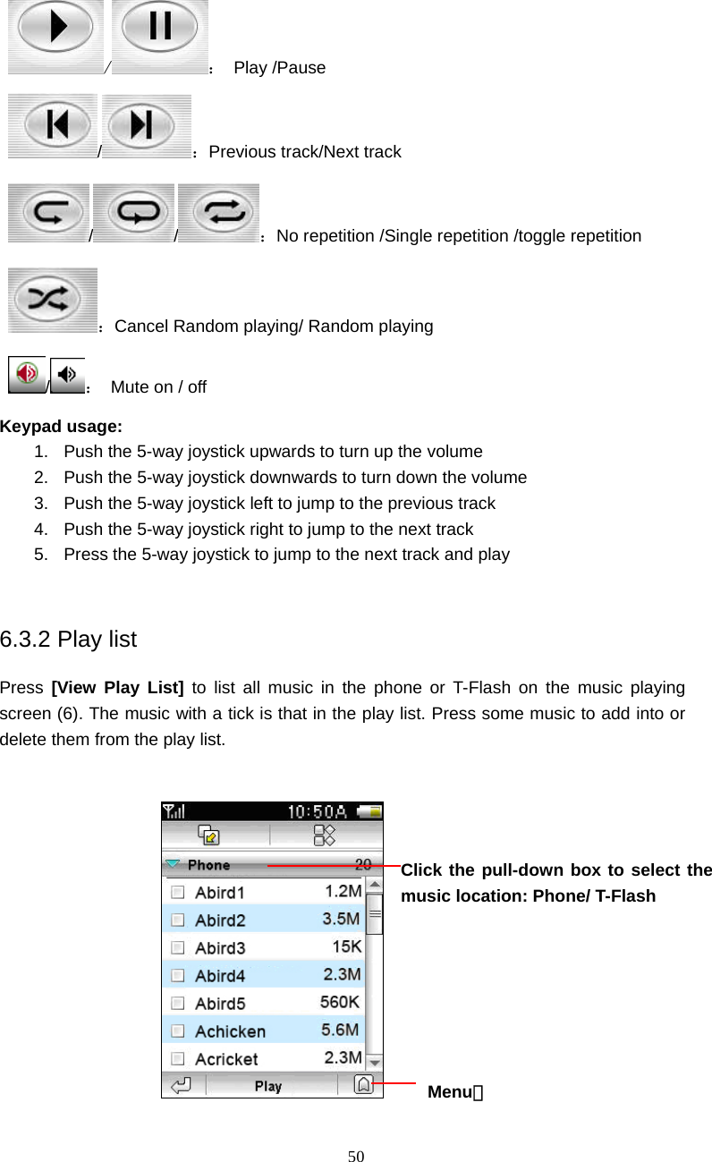  50 / ： Play /Pause /：Previous track/Next track //：No repetition /Single repetition /toggle repetition ：Cancel Random playing/ Random playing /：  Mute on / off Keypad usage: 1.  Push the 5-way joystick upwards to turn up the volume 2.  Push the 5-way joystick downwards to turn down the volume 3.  Push the 5-way joystick left to jump to the previous track 4.  Push the 5-way joystick right to jump to the next track 5.  Press the 5-way joystick to jump to the next track and play  6.3.2 Play list Press  [View Play List] to list all music in the phone or T-Flash on the music playing screen (6). The music with a tick is that in the play list. Press some music to add into or delete them from the play list.         Menu： Click the pull-down box to select the music location: Phone/ T-Flash   