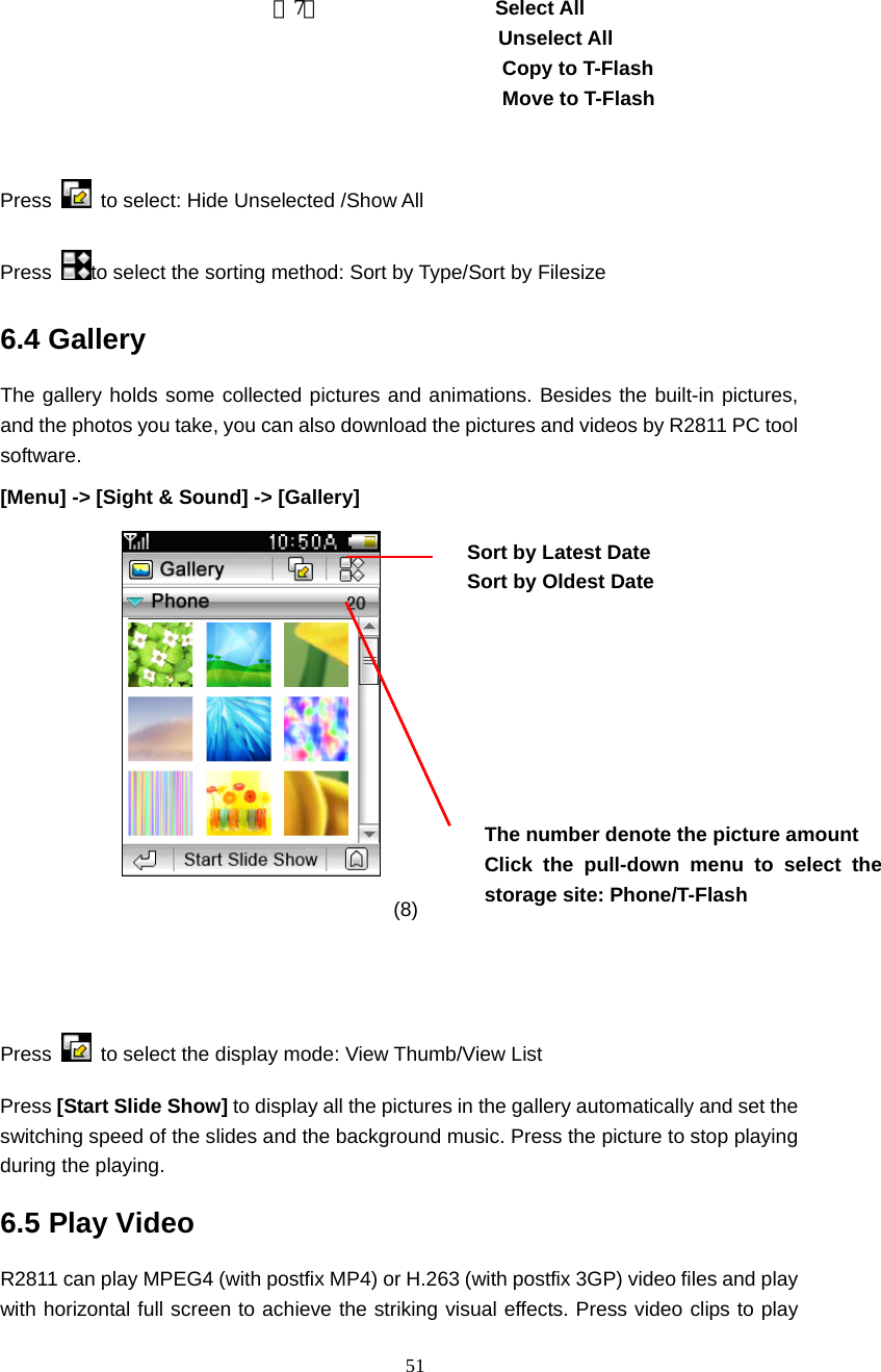  51                           （7）             Select All Unselect All Copy to T-Flash   Move to T-Flash                                          Press    to select: Hide Unselected /Show All   Press  to select the sorting method: Sort by Type/Sort by Filesize 6.4 Gallery The gallery holds some collected pictures and animations. Besides the built-in pictures, and the photos you take, you can also download the pictures and videos by R2811 PC tool software.  [Menu] -> [Sight &amp; Sound] -> [Gallery]                      (8)                    Press    to select the display mode: View Thumb/View List   Press [Start Slide Show] to display all the pictures in the gallery automatically and set the switching speed of the slides and the background music. Press the picture to stop playing during the playing. 6.5 Play Video   R2811 can play MPEG4 (with postfix MP4) or H.263 (with postfix 3GP) video files and play with horizontal full screen to achieve the striking visual effects. Press video clips to play The number denote the picture amount Click the pull-down menu to select the storage site: Phone/T-Flash  Sort by Latest Date Sort by Oldest Date  