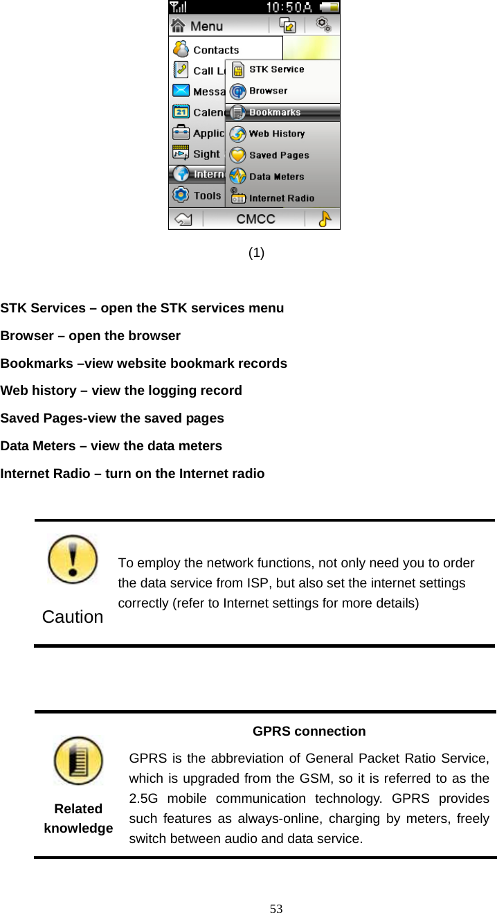  53                                       (1)   STK Services &ndash; open the STK services menu Browser &ndash; open the browser Bookmarks &ndash;view website bookmark records Web history &ndash; view the logging record Saved Pages-view the saved pages   Data Meters &ndash; view the data meters Internet Radio &ndash; turn on the Internet radio   Caution To employ the network functions, not only need you to order the data service from ISP, but also set the internet settings correctly (refer to Internet settings for more details)    Related knowledge GPRS connection GPRS is the abbreviation of General Packet Ratio Service, which is upgraded from the GSM, so it is referred to as the 2.5G mobile communication technology. GPRS provides such features as always-online, charging by meters, freely switch between audio and data service. 