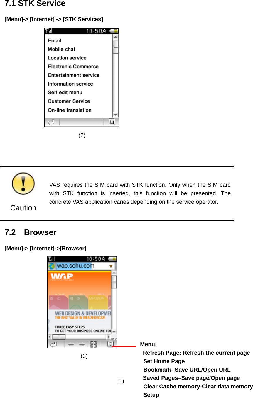  54 7.1 STK Service [Menu]-> [Internet] -> [STK Services]                   (2)     Caution VAS requires the SIM card with STK function. Only when the SIM card with STK function is inserted, this function will be presented. The concrete VAS application varies depending on the service operator. 7.2  Browser                                                [Menu]-> [Internet]->[Browser]       (3)               Menu:   Refresh Page: Refresh the current page  Set Home Page   Bookmark- Save URL/Open URL Saved Pages&ndash;Save page/Open page   Clear Cache memory-Clear data memory  Setup 