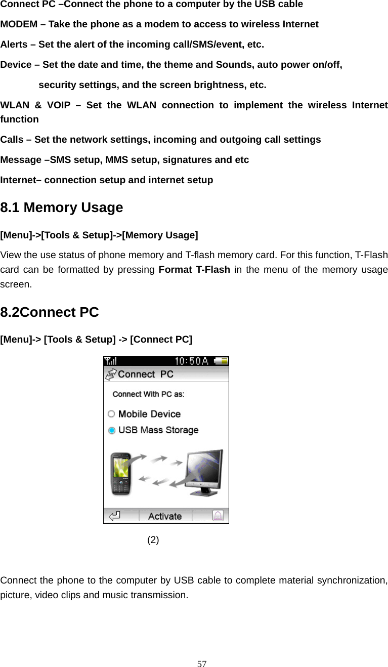  57 Connect PC &ndash;Connect the phone to a computer by the USB cable   MODEM &ndash; Take the phone as a modem to access to wireless Internet   Alerts &ndash; Set the alert of the incoming call/SMS/event, etc. Device &ndash; Set the date and time, the theme and Sounds, auto power on/off,   security settings, and the screen brightness, etc. WLAN &amp; VOIP &ndash; Set the WLAN connection to implement the wireless Internet function Calls &ndash; Set the network settings, incoming and outgoing call settings Message &ndash;SMS setup, MMS setup, signatures and etc   Internet&ndash; connection setup and internet setup   8.1 Memory Usage [Menu]->[Tools &amp; Setup]->[Memory Usage] View the use status of phone memory and T-flash memory card. For this function, T-Flash card can be formatted by pressing Format T-Flash in the menu of the memory usage screen. 8.2Connect PC [Menu]-> [Tools &amp; Setup] -> [Connect PC]                                (2)  Connect the phone to the computer by USB cable to complete material synchronization, picture, video clips and music transmission. 