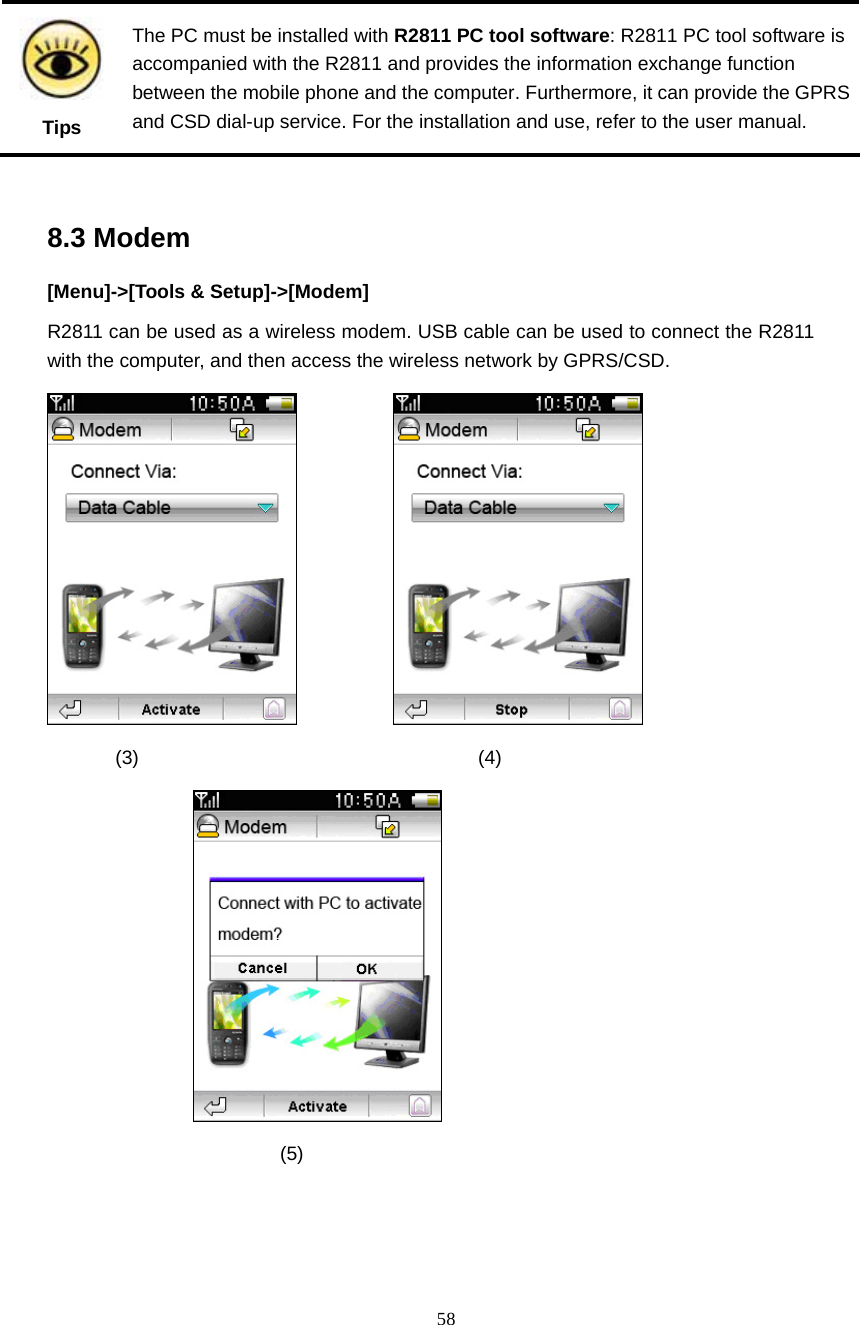  58  Tips The PC must be installed with R2811 PC tool software: R2811 PC tool software is accompanied with the R2811 and provides the information exchange function between the mobile phone and the computer. Furthermore, it can provide the GPRS and CSD dial-up service. For the installation and use, refer to the user manual.  8.3 Modem [Menu]->[Tools &amp; Setup]->[Modem] R2811 can be used as a wireless modem. USB cable can be used to connect the R2811 with the computer, and then access the wireless network by GPRS/CSD.                    (3)                                   (4)           (5)  