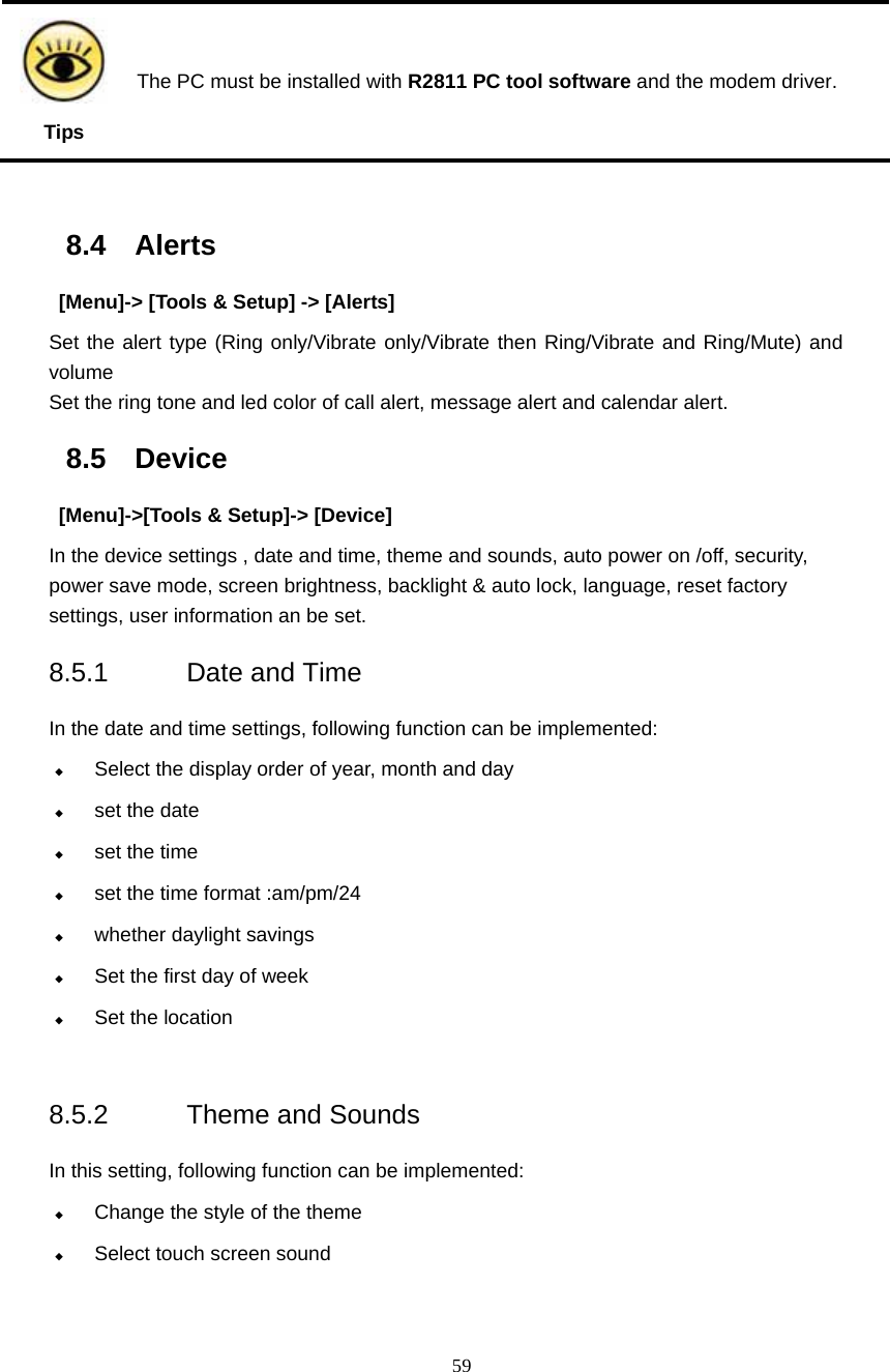  59  Tips The PC must be installed with R2811 PC tool software and the modem driver.  8.4 Alerts   [Menu]-> [Tools &amp; Setup] -> [Alerts] Set the alert type (Ring only/Vibrate only/Vibrate then Ring/Vibrate and Ring/Mute) and volume Set the ring tone and led color of call alert, message alert and calendar alert. 8.5 Device   [Menu]->[Tools &amp; Setup]-> [Device] In the device settings , date and time, theme and sounds, auto power on /off, security, power save mode, screen brightness, backlight &amp; auto lock, language, reset factory settings, user information an be set. 8.5.1 Date and Time  In the date and time settings, following function can be implemented:  Select the display order of year, month and day  set the date  set the time  set the time format :am/pm/24    whether daylight savings    Set the first day of week  Set the location  8.5.2 Theme and Sounds In this setting, following function can be implemented:  Change the style of the theme  Select touch screen sound  