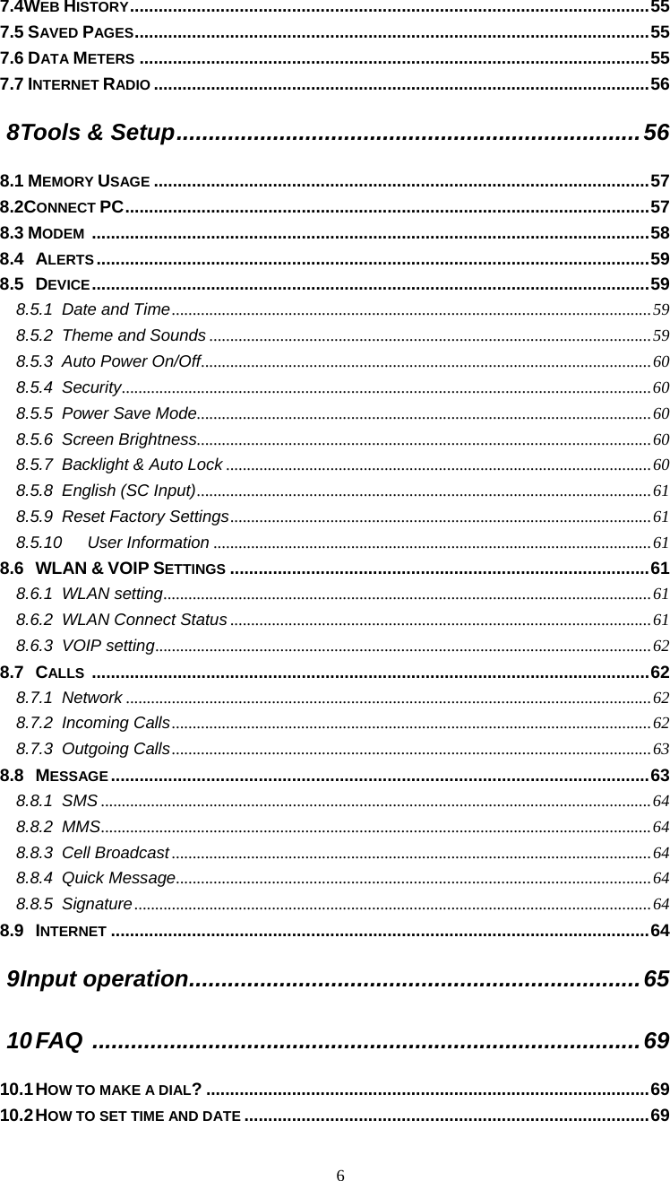  6 7.4WEB HISTORY.............................................................................................................55 7.5 SAVED PAGES............................................................................................................55 7.6 DATA METERS ...........................................................................................................55 7.7 INTERNET RADIO ........................................................................................................56 8 Tools &amp; Setup........................................................................56 8.1 MEMORY USAGE ........................................................................................................57 8.2CONNECT PC..............................................................................................................57 8.3 MODEM .....................................................................................................................58 8.4 ALERTS ....................................................................................................................59 8.5 DEVICE.....................................................................................................................59 8.5.1 Date and Time...................................................................................................................59 8.5.2 Theme and Sounds ..........................................................................................................59 8.5.3 Auto Power On/Off............................................................................................................60 8.5.4 Security...............................................................................................................................60 8.5.5 Power Save Mode.............................................................................................................60 8.5.6 Screen Brightness.............................................................................................................60 8.5.7 Backlight &amp; Auto Lock ......................................................................................................60 8.5.8 English (SC Input).............................................................................................................61 8.5.9 Reset Factory Settings.....................................................................................................61 8.5.10 User Information .........................................................................................................61 8.6 WLAN &amp; VOIP SETTINGS ........................................................................................61 8.6.1 WLAN setting.....................................................................................................................61 8.6.2 WLAN Connect Status .....................................................................................................61 8.6.3 VOIP setting.......................................................................................................................62 8.7 CALLS .....................................................................................................................62 8.7.1 Network ..............................................................................................................................62 8.7.2 Incoming Calls...................................................................................................................62 8.7.3 Outgoing Calls...................................................................................................................63 8.8 MESSAGE .................................................................................................................63 8.8.1 SMS ....................................................................................................................................64 8.8.2 MMS....................................................................................................................................64 8.8.3 Cell Broadcast ...................................................................................................................64 8.8.4 Quick Message..................................................................................................................64 8.8.5 Signature............................................................................................................................64 8.9 INTERNET .................................................................................................................64 9 Input operation......................................................................65 10 FAQ .....................................................................................69 10.1 HOW TO MAKE A DIAL? .............................................................................................69 10.2 HOW TO SET TIME AND DATE .....................................................................................69 