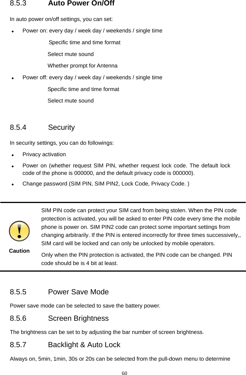  60 8.5.3  Auto Power On/Off   In auto power on/off settings, you can set:  Power on: every day / week day / weekends / single time Specific time and time format          Select mute sound  Whether prompt for Antenna    Power off: every day / week day / weekends / single time Specific time and time format Select mute sound  8.5.4 Security  In security settings, you can do followings:  Privacy activation  Power on (whether request SIM PIN, whether request lock code. The default lock code of the phone is 000000, and the default privacy code is 000000).  Change password (SIM PIN, SIM PIN2, Lock Code, Privacy Code. )       Caution SIM PIN code can protect your SIM card from being stolen. When the PIN code protection is activated, you will be asked to enter PIN code every time the mobile phone is power on. SIM PIN2 code can protect some important settings from changing arbitrarily. If the PIN is entered incorrectly for three times successively,, SIM card will be locked and can only be unlocked by mobile operators.     Only when the PIN protection is activated, the PIN code can be changed. PIN code should be is 4 bit at least.  8.5.5  Power Save Mode Power save mode can be selected to save the battery power. 8.5.6 Screen Brightness The brightness can be set to by adjusting the bar number of screen brightness. 8.5.7 Backlight &amp; Auto Lock Always on, 5min, 1min, 30s or 20s can be selected from the pull-down menu to determine 