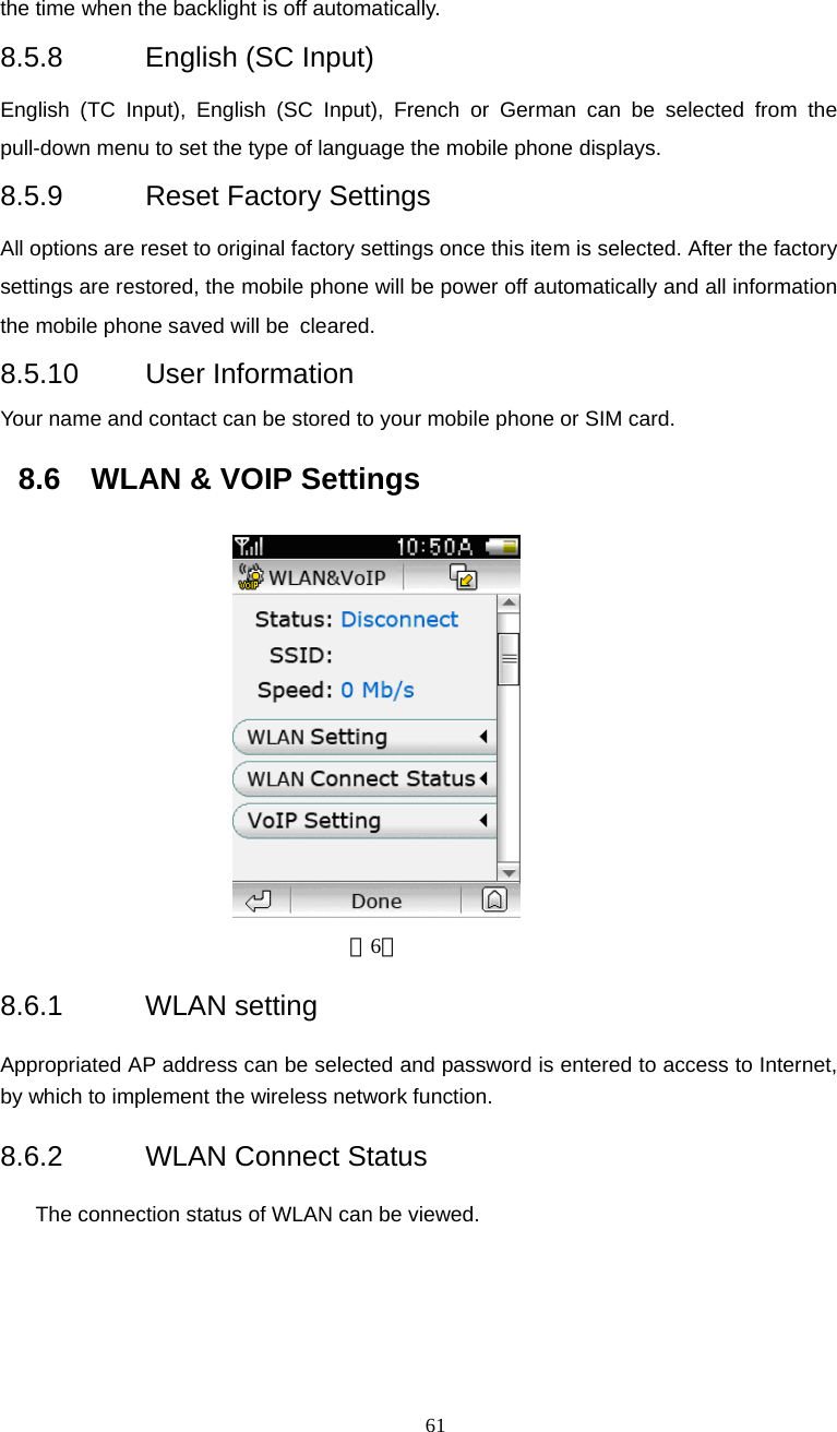  61 the time when the backlight is off automatically. 8.5.8  English (SC Input) English (TC Input), English (SC Input), French or German can be selected from the pull-down menu to set the type of language the mobile phone displays. 8.5.9  Reset Factory Settings All options are reset to original factory settings once this item is selected. After the factory settings are restored, the mobile phone will be power off automatically and all information the mobile phone saved will be cleared. 8.5.10 User Information Your name and contact can be stored to your mobile phone or SIM card. 8.6  WLAN &amp; VOIP Settings                         （6） 8.6.1 WLAN setting Appropriated AP address can be selected and password is entered to access to Internet, by which to implement the wireless network function.   8.6.2  WLAN Connect Status      The connection status of WLAN can be viewed. 