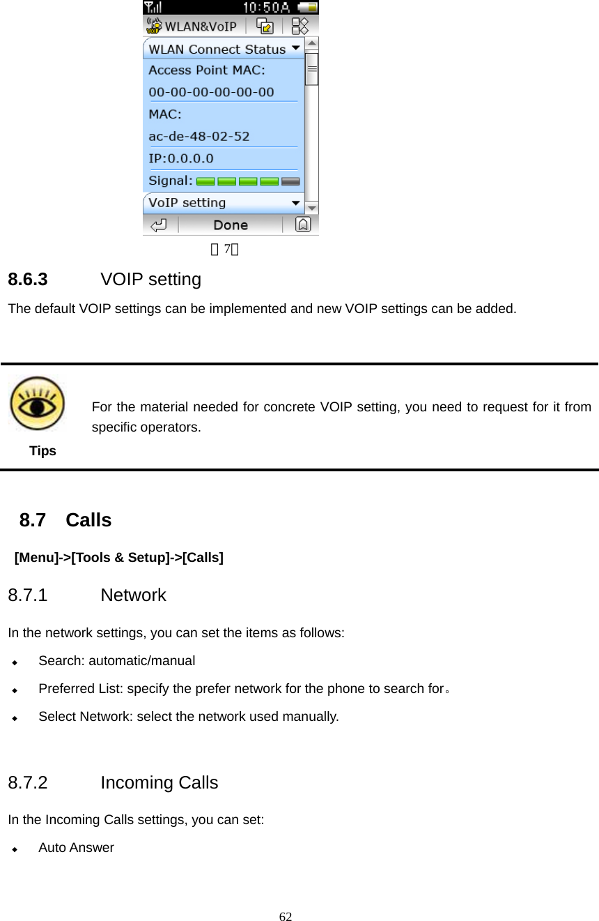  62  （7） 8.6.3  VOIP setting                                           The default VOIP settings can be implemented and new VOIP settings can be added.    8.7 Calls  [Menu]->[Tools &amp; Setup]->[Calls] 8.7.1 Network  In the network settings, you can set the items as follows:  Search: automatic/manual  Preferred List: specify the prefer network for the phone to search for。  Select Network: select the network used manually.  8.7.2 Incoming Calls  In the Incoming Calls settings, you can set:  Auto Answer  Tips For the material needed for concrete VOIP setting, you need to request for it from specific operators. 