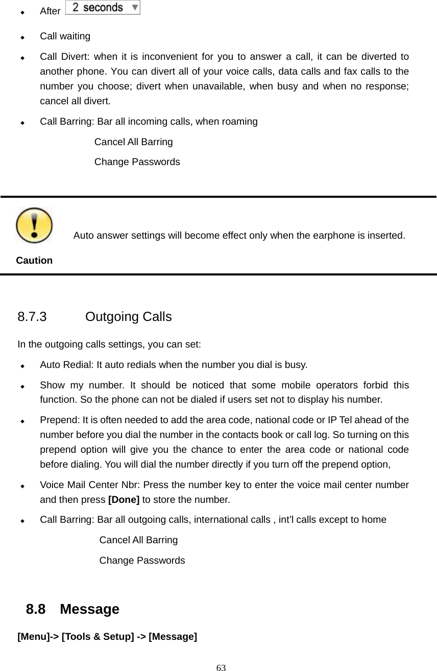  63  After     Call waiting  Call Divert: when it is inconvenient for you to answer a call, it can be diverted to another phone. You can divert all of your voice calls, data calls and fax calls to the number you choose; divert when unavailable, when busy and when no response; cancel all divert.    Call Barring: Bar all incoming calls, when roaming Cancel All Barring Change Passwords   Caution  Auto answer settings will become effect only when the earphone is inserted.  8.7.3 Outgoing Calls   In the outgoing calls settings, you can set:  Auto Redial: It auto redials when the number you dial is busy.  Show my number. It should be noticed that some mobile operators forbid this function. So the phone can not be dialed if users set not to display his number.  Prepend: It is often needed to add the area code, national code or IP Tel ahead of the number before you dial the number in the contacts book or call log. So turning on this prepend option will give you the chance to enter the area code or national code before dialing. You will dial the number directly if you turn off the prepend option,  Voice Mail Center Nbr: Press the number key to enter the voice mail center number and then press [Done] to store the number.  Call Barring: Bar all outgoing calls, international calls , int&rsquo;l calls except to home Cancel All Barring Change Passwords  8.8 Message [Menu]-> [Tools &amp; Setup] -> [Message] 